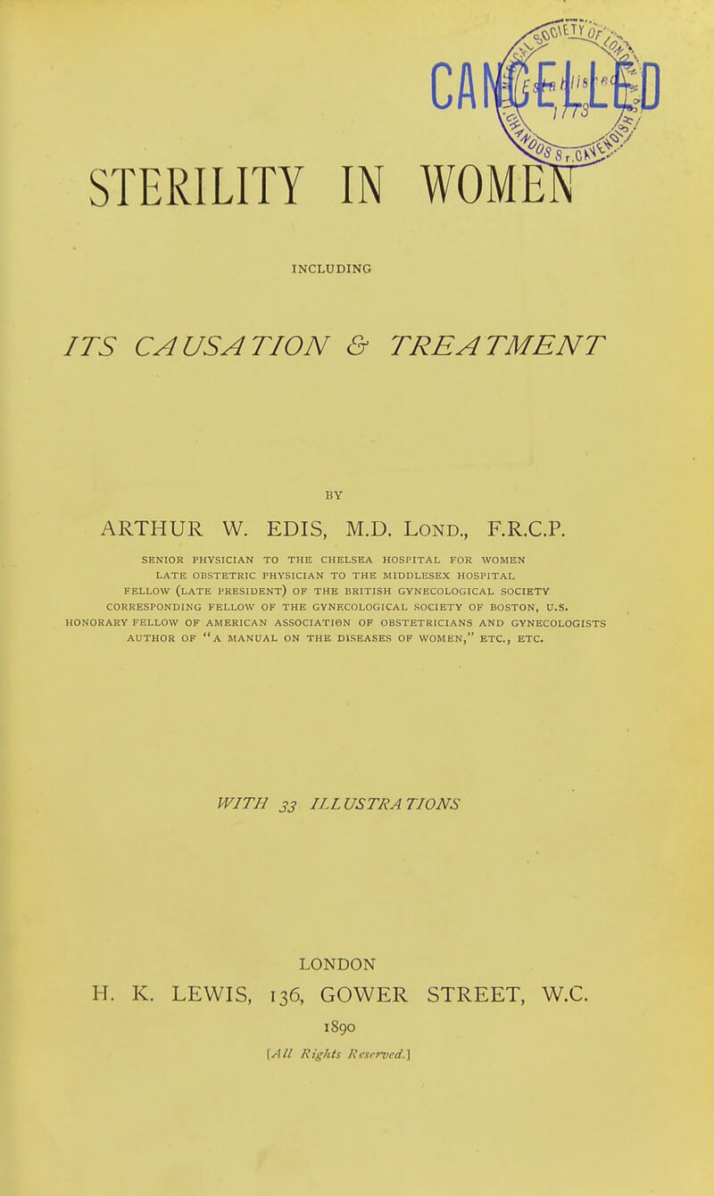 INCLUDING ITS CAUSATION & TREATMENT BY ARTHUR W. EDIS, M.D. Lond., F.R.C.P. SENIOR PHYSICIAN TO THE CHELSEA HOSPITAL FOR WOMEN LATE OBSTETRIC PHYSICIAN TO THE MIDDLESEX HOSPITAL FELLOW (LATE PRESIDENT) OF THE BRITISH GYNECOLOGICAL SOCIETY CORRESPONDING FELLOW OF THE GYNECOLOGICAL SOCIETY OF BOSTON, U.S. HONORARY FELLOW OF AMERICAN ASSOCIATION OF OBSTETRICIANS AND GYNECOLOGISTS AUTHOR OF A MANUAL ON THE DISEASES OF WOMEN, ETC., ETC. WITH 33 ILLUSTRATIONS LONDON H. K. LEWIS, 136, GOWER STREET, W.C. 1890 {All Rights Reserved.}