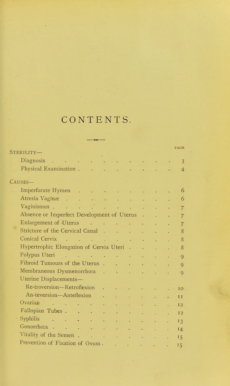 CONTENTS. PAGE Sterility— Diagnosis 3 Physical Examination 4 Causes— Imperforate Hymen . 6 Atresia Vaginas 6 Vaginismus . . .' 7 Absence or Imperfect Development of Uterus ... 7 Enlargement of Uterus 7 Stricture of the Cervical Canal 8 Conical Cervix 8 Hypertrophic Elongation of Cervix Uteri .... 8 Polypus Uteri 9 Fibroid Tumours of the Uterus 9 Membraneous Dysmenorrhcea 9 Uterine Displacements— Re-troversion—Retroflexion 10 An-teversion—Anteflexion 11 Ovarian I2 Fallopian Tubes 12 Syphilis ^ Gonorrhoea -.14 Vitality of the Semen IS Prevention of Fixation of Ovum. . ... 15