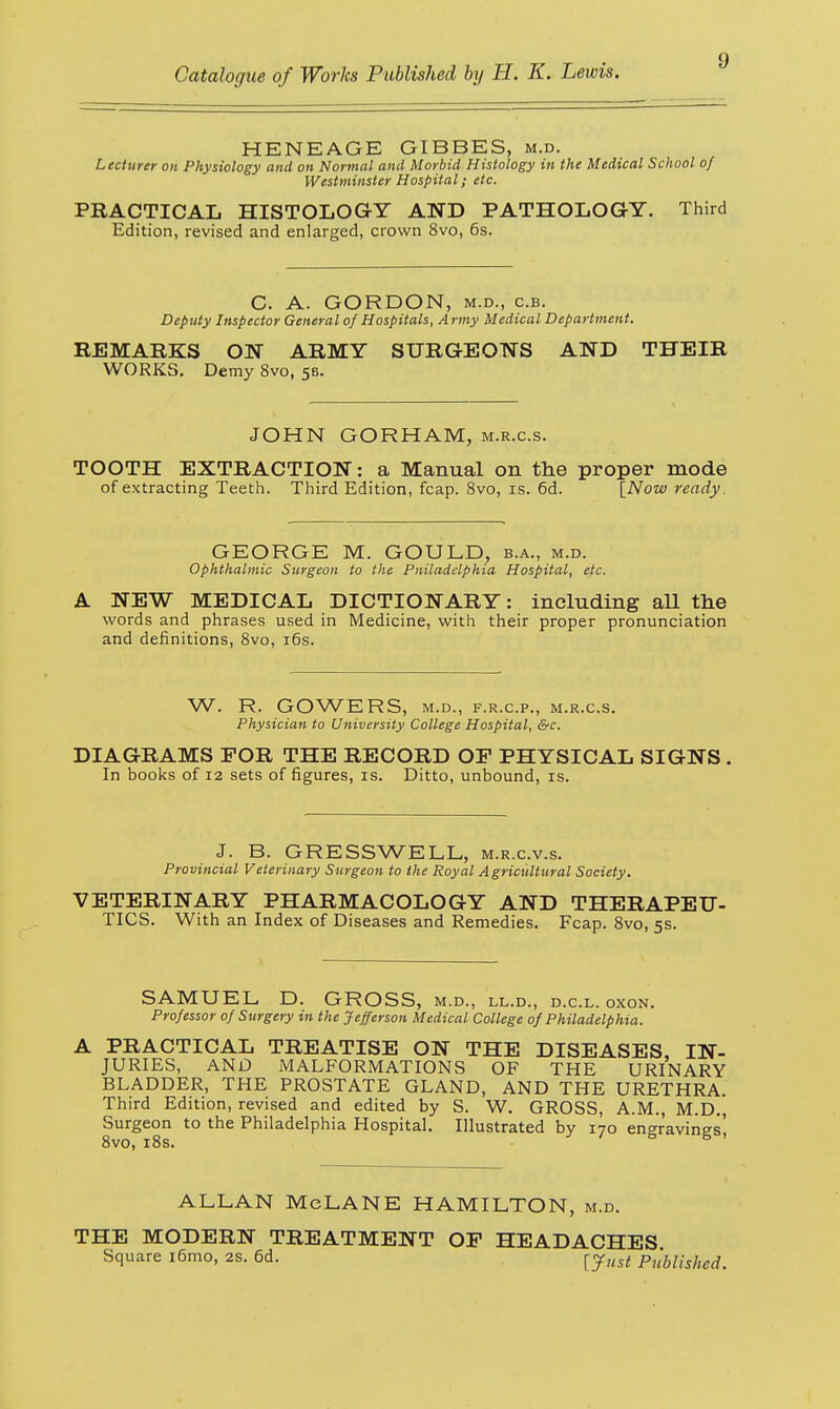 HENEAGE GIBBES, m.d. Lecturer on Physiology and on Normal and Morbid Histology in the Medical School of Westminster Hospital; etc. PRACTICAL HISTOLOGY AND PATHOLOGY. Third Edition, revised and enlarged, crown 8vo, 6s. C. A. GORDON, m.d., c.b. Deputy Inspector General of Hospitals, Army Medical Department. REMARKS ON ARMY SURGEONS AND THEIR WORKS. Demy 8vo, 58. JOHN GORHAM, m.r.c.s. TOOTH EXTRACTION: a Manual on the proper mode of extracting Teeth. Third Edition, fcap. 8vo, is. 6d. [Now ready. GEORGE M. GOULD, b.a., m.d. Ophthalmic Surgeon to the Pniladclphia Hospital, etc. A NEW MEDICAL DICTIONARY: including all the words and phrases used in Medicine, with their proper pronunciation and definitions, 8vo, 16s. W. R. GOWERS, M.D., F.R.C.P., M.R.C.S. Physician to University College Hospital, &c. DIAGRAMS FOR THE RECORD OF PHYSICAL SIGNS In books of 12 sets of figures, is. Ditto, unbound, is. J. B. GR ESS WELL, m.r.c.v.s. Provincial Veterinary Surgeon to the Royal Agricultural Society. VETERINARY PHARMACOLOGY AND THERAPEU- TICS. With an Index of Diseases and Remedies. Fcap. 8vo, 5s. SAMUEL D. GROSS, m.d., ll.d., d.c.l. oxon. Professor of Surgery in the Jefferson Medical College of Philadelphia. A PRACTICAL TREATISE ON THE DISEASES, IN- JURIES, AND MALFORMATIONS OF THE URINARY BLADDER, THE PROSTATE GLAND, AND THE URETHRA. Third Edition, revised and edited by S. W. GROSS, A.M., M.D., Surgeon to the Philadelphia Hospital. Illustrated by 170 engravings' 8vo, 18s. ' & 5 ' ALLAN McLANE HAMILTON, m.d. THE MODERN TREATMENT OF HEADACHES Square i6mo, 2s. 6d. ^just Published.