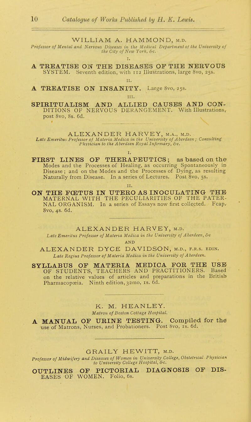 WILLIAM A. HAMMOND, m.d. Professor of Mental and Nervous Diseases in the Medical Department o/the University of the City of New York, &c. I. A TREATISE ON THE DISEASES OF THE NERVOUS SYSTEM. Seventh edition, with 112 Illustrations, large 8vo, 25s. 11. A TREATISE ON INSANITY. Large 8vo, 25s. HI. SPIRITUALISM AND ALLIED CAUSES AND CON- DITIONS OF NERVOUS DERANGEMENT. With Illustrations, post 8vo, 8s. 6d. ALEXANDER HARVEY, m.a., m.d. Late Emeritus Professor of Materia Medica in the University of Aberdeen ; Consulting Physician to the Aberdeen Royal Infirmary, &c. FIRST LINES OF THERAPEUTICS; as based on the Modes and the Processes of Healing, as occurring Spontaneously in Disease ; and on the Modes and the Processes of Dying, as resulting Naturally from Disease. In a series of Lectures. Post 8vo, 5s. 11. ON THE F03TUS IN UTERO AS INOCULATING THE MATERNAL WITH THE PECULIARITIES OF THE PATER- NAL ORGANISM. In a series of Essays now first collected. Fcap. 8vo, 4s. 6d. ALEXANDER HARVEY, m.d. Late Emeritus Professor of Materia Medica in the University of Aberdeen, &c AND ALEXANDER DYCE DAVIDSON, m.d., f.r.s. edin. Late Regius Professor of Materia Medica in the University of Aberdeen. SYLLABUS OF MATERIA MEDICA FOR THE USE OF STUDENTS, TEACHERS AND PRACTITIONERS. Based on the relative values of articles and preparations in the British Pharmacopoeia. Ninth edition, 32mo, is. 6d. K. M. HEANLEY. Matron of Boston Cottage Hospital. A MANUAL OF URINE TESTING. Compiled for the use of Matrons, Nurses, and Probationers. Post 8vo, is. 6d. GRAILY HEWITT, m.d. Professor of Midwifery and Diseases of Women in University College, Obstetrical Physician to University College Hospital, &c. OUTLINES OF PICTORIAL DIAGNOSIS OF DIS- EASES OF WOMEN. Folio, 6s.