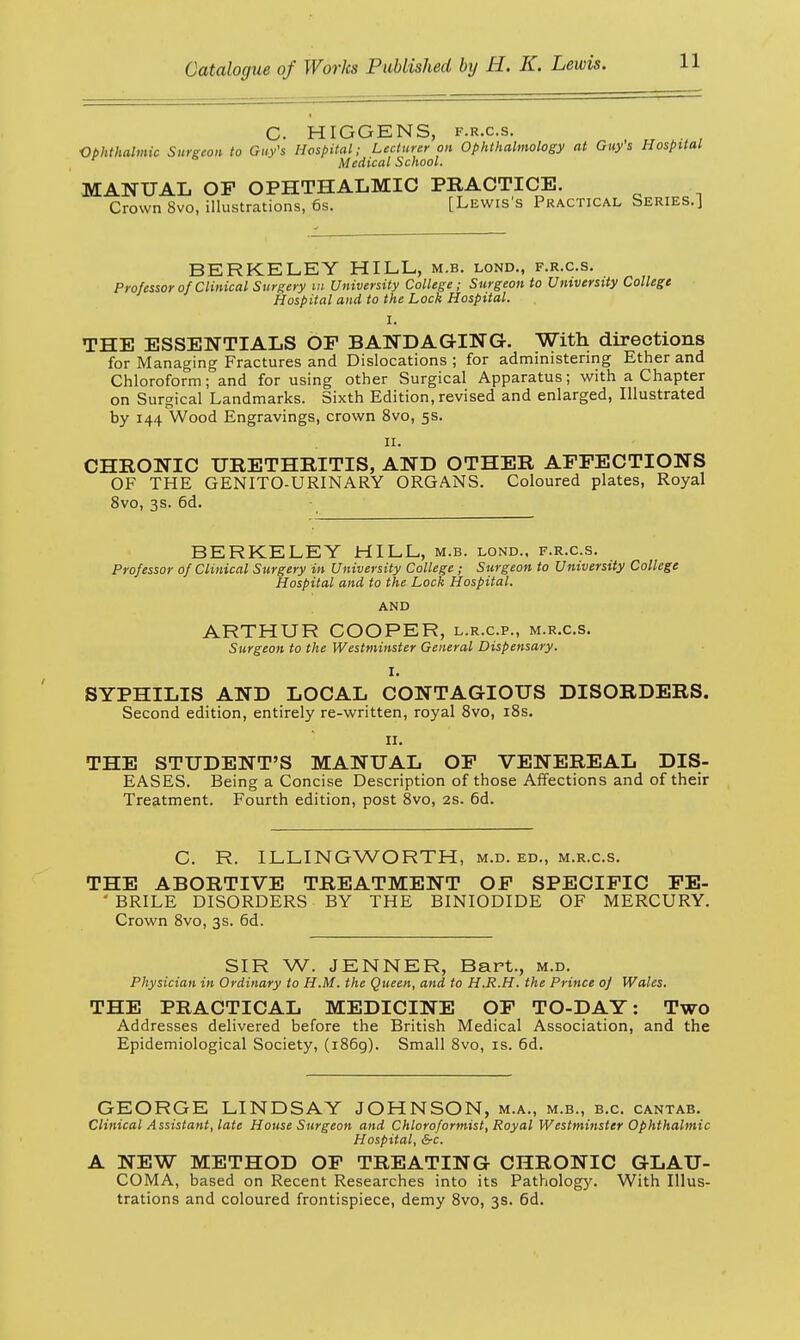 C. HIGGENS, f.r.c.s. Ophthalmic Surgeon to Guy's Hospital; Lecturer on Ophthalmology at Guys Hospital Medical School. MANUAL OF OPHTHALMIC PRACTICE. Crown 8vo, illustrations, 6s. [Lewis's Practical Series.] BERKELEY HILL, m.b. lond., f.r.c.s. Professor of Clinical Surgery m University College; Surgeon to University College Hospital and to the Lock Hospital. I. THE ESSENTIALS OF BANDAGING. With directions for Managing Fractures and Dislocations; for administering Ether and Chloroform ;°and for using other Surgical Apparatus; with a Chapter on Surgical Landmarks. Sixth Edition, revised and enlarged, Illustrated by 144 Wood Engravings, crown 8vo, 5s. 11. CHRONIC URETHRITIS, AND OTHER AFFECTIONS OF THE GENITO-URINARY ORGANS. Coloured plates, Royal 8vo, 3s. 6d. BERKELEY HILL, m.b. lond., f.r.c.s. Professor of Clinical Surgery in University College; Surgeon to University College Hospital and to the Lock Hospital. AND ARTHUR COOPER, l.r.c.p., m.r.c.s. Surgeon to the Westminster General Dispensary. I. SYPHILIS AND LOCAL CONTAGIOUS DISORDERS. Second edition, entirely re-written, royal 8vo, 18s. 11. THE STUDENT'S MANUAL OF VENEREAL DIS- EASES. Being a Concise Description of those Affections and of their Treatment. Fourth edition, post 8vo, 2s. 6d. C. R. ILLINGWORTH, m.d. ed., m.r.c.s. THE ABORTIVE TREATMENT OF SPECIFIC FE- * BRILE DISORDERS BY THE BINIODIDE OF MERCURY. Crown 8vo, 3s. 6d. SIR W. JENNER, Bart., m.d. Physician in Ordinary to H.M. the Queen, and to H.R.H. the Prince o] Wales. THE PRACTICAL MEDICINE OF TO-DAY: Two Addresses delivered before the British Medical Association, and the Epidemiological Society, (1869). Small 8vo, is. 6d. GEORGE LINDSAY JOHNSON, m.a., m.b., b.c. cantab. Clinical Assistant, late House Surgeon and Chloroformist, Royal Westminster Ophthalmic Hospital, &c. A NEW METHOD OF TREATING CHRONIC GLAU- COMA, based on Recent Researches into its Pathology. With Illus- trations and coloured frontispiece, demy 8vo, 3s. 6d.