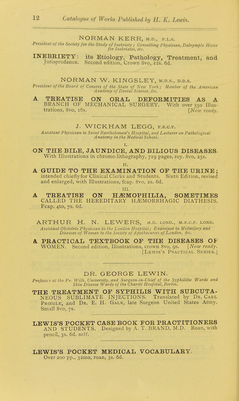 NORMAN KERR, m.d., i-.l.s. President of the Society for the Study of Inebriety; Consulting Physician, Dalrymple Home for Inebriates, etc, INEBRIETY: its Etiology, Pathology, Treatment, and Jurisprudence. Second edition, Crown 8vo, 12s. 6d. NORMAN W. KINGSLEY, m.d.s., d.d.s. President of the Board of Censors of the State of New York; Member of the A merican Academy of Dental Science, &c. A TREATISE ON ORAL DEFORMITIES AS A BRANCH OF MECHANICAL SURGERY. With over 350 Illus- trations, 8vo, 16s. [Noiv ready. J. WICKHAM LEGG, f.r.c.p. Assistant Physician to Saint Bartholomew's Hospital, and Lecturer on Pathological Anatomy in the Medical School. I. ON THE BILE, JAUNDICE, AND BILIOUS DISEASES. With Illustrations in chromo-lithography, 719 pages, roy. 8vo, 25s. 11. A GUIDE TO THE EXAMINATION OF THE URINE ; intended chieflyfor Clinical Clerks and Students. Sixth Edition, revised and enlarged, with Illustrations, fcap. 8vo, 2s. 6d. III. A TREATISE ON HEMOPHILIA, SOMETIMES CALLED THE HEREDITARY HHEMORRHAGIC DIATHESIS. Fcap. 4to, 7s. 6d. ARTHUR H. N. LEWERS, m.d. lond., m.r.c.p. lond. Assistant Obstetric Physician to the London Hospital; Examiner in Midwifery and Diseases of Women to the Society of Apothecaries of London, &c. A PRACTICAL TEXTBOOK OF THE DISEASES OF WOMEN. Second edition, Illustrations, crown 8vo, gs. [Now ready. [Lewis's Practical Series.] DR. GEORGE LEWIN, Prof esse r at the Fr. Willi. University, and Surgeon-in-Chief of the Syphilitic Wards and Skin Disease Wards of the Charity Hospital, Berlin. THE TREATMENT OF SYPHILIS WITH SUBCUTA- NEOUS SUBLIMATE INJECTIONS. Translated by Dr. Carl Prcegle, and Dr. E. H. Gale, late Surgeon United States Army. Small 8vo, 7s. LEWIS'S POCKET CASE BOOK FOR PRACTITIONERS AND STUDENTS. Designed by A. T. BRAND, M.D. Roan, with pencil, 3s. 6d. nctt. LEWIS'S POCKET MEDICAL VOCABULARY. Over 200 pp., 32mo, roan, 3s. 6d.
