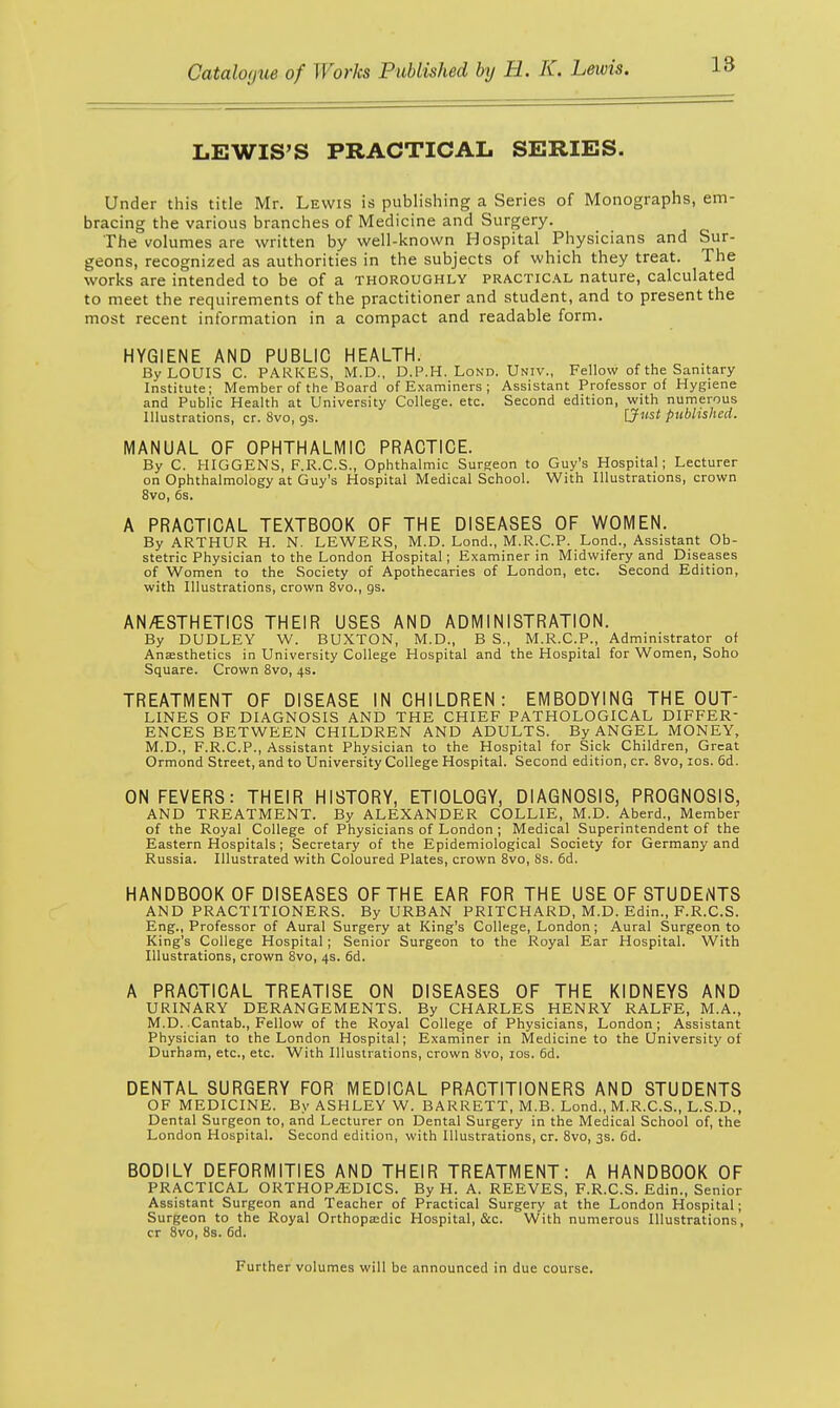 LEWIS'S PRACTICAL SERIES. Under this title Mr. Lewis is publishing a Series of Monographs, em- bracing the various branches of Medicine and Surgery. The volumes are written by well-known Hospital Physicians and Sur- geons, recognized as authorities in the subjects of which they treat. The works are intended to be of a thoroughly practical nature, calculated to meet the requirements of the practitioner and student, and to present the most recent information in a compact and readable form. HYGIENE AND PUBLIC HEALTH. By LOUIS C. PARKES, M.D., D.P.H. Lond. Univ., Fellow of the Sanitary Institute; Member of the Board of Examiners ; Assistant Professor of Hygiene and Public Health at University College, etc. Second edition, with numerous Illustrations, cr. 8vo, 9s. [Just published. MANUAL OF OPHTHALMIC PRACTICE. By C. HIGGENS, F.R.C.S., Ophthalmic Surgeon to Guy's Hospital; Lecturer on Ophthalmology at Guy's Hospital Medical School. With Illustrations, crown 8vo, 6s. A PRACTICAL TEXTBOOK OF THE DISEASES OF WOMEN. By ARTHUR H. N. LEWERS, M.D. Lond., M.R.C.P. Lond., Assistant Ob- stetric Physician to the London Hospital; Examiner in Midwifery and Diseases of Women to the Society of Apothecaries of London, etc. Second Edition, with Illustrations, crown 8vo., as. AN/ESTHETICS THEIR USES AND ADMINISTRATION. By DUDLEY W. BUXTON, M.D., B S., M.R.C.P., Administrator of Anaesthetics in University College Hospital and the Hospital for Women, Soho Square. Crown 8vo, 4s. TREATMENT OF DISEASE IN CHILDREN: EMBODYING THE OUT- LINES OF DIAGNOSIS AND THE CHIEF PATHOLOGICAL DIFFER- ENCES BETWEEN CHILDREN AND ADULTS. By ANGEL MONEY, M.D., F.R.C.P., Assistant Physician to the Hospital for Sick Children, Great Ormond Street, and to University College Hospital. Second edition, cr. 8vo, 10s. 6d. ON FEVERS: THEIR HISTORY, ETIOLOGY, DIAGNOSIS, PROGNOSIS, AND TREATMENT. By ALEXANDER COLLIE, M.D. Aberd., Member of the Royal College of Physicians of London ; Medical Superintendent of the Eastern Hospitals; Secretary of the Epidemiological Society for Germany and Russia. Illustrated with Coloured Plates, crown 8vo, Ss. 6d. HANDBOOK OF DISEASES OF THE EAR FOR THE USE OF STUDENTS AND PRACTITIONERS. By URBAN PRITCHARD, M.D. Edin., F.R.C.S. Eng., Professor of Aural Surgery at King's College, London; Aural Surgeon to King's College Hospital; Senior Surgeon to the Royal Ear Hospital. With Illustrations, crown 8vo, 4s. 6d. A PRACTICAL TREATISE ON DISEASES OF THE KIDNEYS AND URINARY DERANGEMENTS. By CHARLES HENRY RALFE, M.A., M.D. Cantab., Fellow of the Royal College of Physicians, London ; Assistant Physician to the London Hospital; Examiner in Medicine to the University of Durham, etc., etc. With Illustrations, crown 8vo, 10s. 6d. DENTAL SURGERY FOR MEDICAL PRACTITIONERS AND STUDENTS OF MEDICINE. By ASHLEY W. BARRETT, M.B. Lond., M.R.C.S., L.S.D., Dental Surgeon to, and Lecturer on Dental Surgery in the Medical School of, the London Hospital. Second edition, with Illustrations, cr. 8vo, 3s. 6d. BODILY DEFORMITIES AND THEIR TREATMENT: A HANDBOOK OF PRACTICAL ORTHOPAEDICS. By H. A. REEVES, F.R.C.S. Edin., Senior Assistant Surgeon and Teacher of Practical Surgery at the London Hospital; Surgeon to the Royal Orthopaedic Hospital, &c. With numerous Illustrations, cr 8vo, 8s. 6d. Further volumes will be announced in due course.