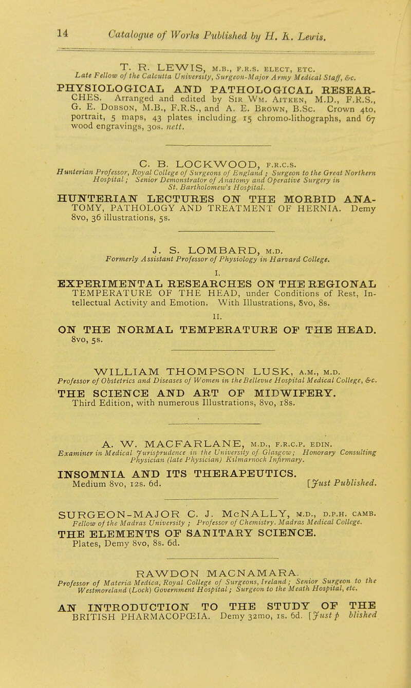 T. R. LEWIS. M.B., F.R.S. ELECT, ETC. Late Fellow of the Calcutta University, Surgeon-Major Army Medical Staff, &c. PHYSIOLOGICAL AND PATHOLOGICAL RESEAR- CHES. Arranged and edited by Sir Wm. Aitken, M.D., F.R.S., G. E. DoBSON, M.B., F.R.S., and A. E. Brown, B.Sc. Crown 4to, portrait, 5 maps, 43 plates including 15 chromo-lithographs, and 67 wood engravings, 30s. uett. C. B. LOCKWOOD, f.r.c.s. Hunterian Professor, Royal College of Surgeons of England ; Surgeon to the Great Northern Hospital; Senior Demonstrator of A natomy and Operative Surgery in St. Bartholomew's Hospital. HUNTERIAN LECTURES ON THE MORBID ANA- TOMY, PATHOLOGY AND TREATMENT OF HERNIA. Demy 8vo, 36 illustrations, 5s. J. S. LOMBARD, m.d. Formerly Assistant Professor of Physiology in Harvard College. I. EXPERIMENTAL RESEARCHES ON THE REGIONAL TEMPERATURE OF THE HEAD, under Conditions of Rest, In- tellectual Activity and Emotion. With Illustrations, 8vo, 8s. II. ON THE NORMAL TEMPERATURE OF THE HEAD. 8vo, 5s. WILLIAM THOMPSON LUSK, a.m., m.d. Professor of Obstetrics and Diseases of Women in the Bellevue Hospital Medical College, &c. THE SCIENCE AND ART OF MIDWIFERY. Third Edition, with numerous Illustrations, 8vo, 18s. A. W. MACFARLANE, m.d., f.r.c.p. edin. Examiner in Medical Jurisprudence in the University of Glasgow; Honorary Consulting Physician (late Physician) Kilmarnock Infirmary. INSOMNIA AND ITS THERAPEUTICS. Medium 8vo, 12s. 6d. \_Just Published. SURGEON-MAJOR C J. McNALLY, m.d., d.p.h. camb. Fellow of the Madras University ; Professor of Chemistry. Madras Medical College. THE ELEMENTS OF SANITARY SCIENCE. Plates, Demy 8vo, 8s. 6d. RAWDON MACNAMARA. Professor of Materia Medica, Royal College of Surgeons, Ireland; Senior Surgeon to the Westmoreland (Lock) Government Hospital; Surgeon to the Meath Hospital, etc. AN INTRODUCTION TO THE STUDY OF THE BRITISH PHARMACOPOEIA. Demy 32mo, is. 6d. [Just p bhshed