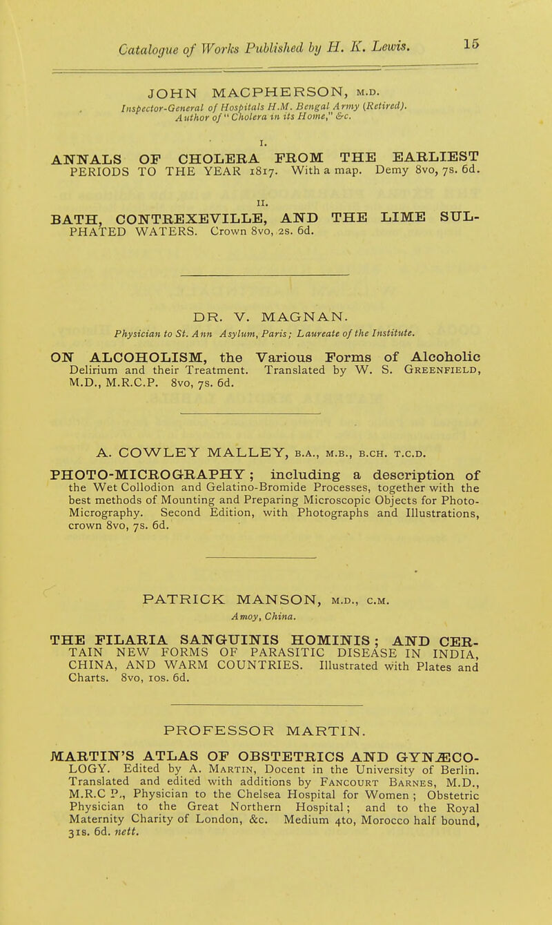 JOHN MACPHERSON, m.d. Inspector-General of Hospitals H.M. Bengal Army (Retired). Author of Cholera m its Home &c. ANNALS OF CHOLERA FROM THE EARLIEST PERIODS TO THE YEAR 1817. With a map. Demy 8vo, 7s. 6d. 11. BATH, CONTREXEVILLE, AND THE LIME SUL- PHATED WATERS. Crown 8vo, 2s. 6d. DR. V. Physician to St. Ann Asylm ON ALCOHOLISM, the Delirium and their Treatment. M.D., M.R.C.P. 8vo, 7s. 6d. MAGNAN. Paris; Laureate of the Institute. Various Forms of Alcoholic Translated by W. S. Greenfield, A. COWLEY MALLEY, b.a., m.b., b.ch. t.c.d. PHOTO-MICROGRAPHY; including a description of the Wet Collodion and Gelatino-Bromide Processes, together with the best methods of Mounting and Preparing Microscopic Objects for Photo- Micrography. Second Edition, with Photographs and Illustrations, crown 8vo, 7s. 6d. PATRICK MANSON, m.d., cm. Amoy, China. THE FILARIA SANGUINIS HOMINIS ; AND CER- TAIN NEW FORMS OF PARASITIC DISEASE IN INDIA CHINA, AND WARM COUNTRIES. Illustrated with Plates and Charts. 8vo, 10s. 6d. PROFESSOR MARTIN. MARTIN'S ATLAS OF OBSTETRICS AND GYNECO- LOGY. Edited by A. Martin, Docent in the University of Berlin. Translated and edited with additions by Fancourt Barnes, M.D., M.R.C P., Physician to the Chelsea Hospital for Women ; Obstetric Physician to the Great Northern Hospital; and to the Royal Maternity Charity of London, &c. Medium 4to, Morocco half bound, 3is. 6d. nett.