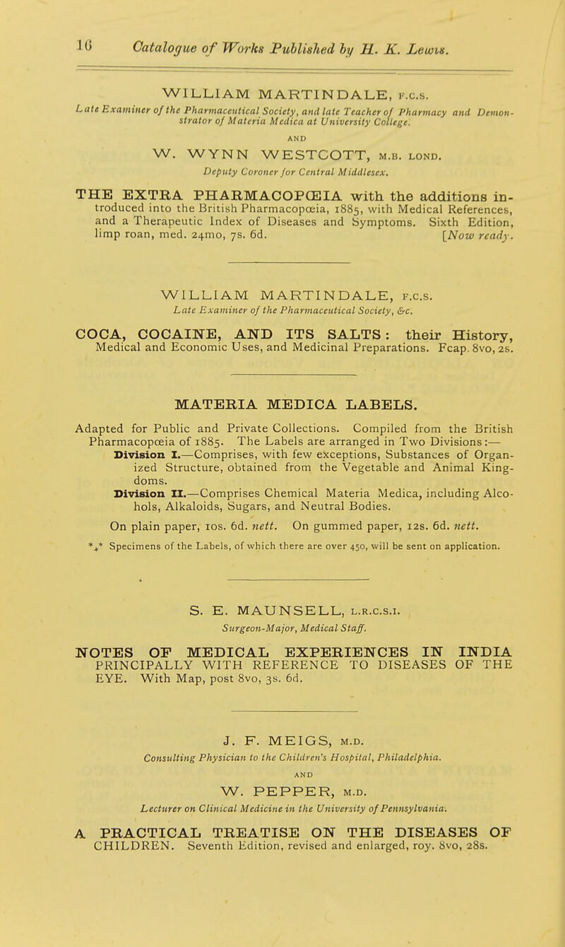 WILLIAM MARTIN DALE, k.c.s. Late Examiner of the Pharmaceutical Society, and late Teacher of Pharmacy and Demon- strator of Materia Medica at University College. AND W. WYNN WESTCOTT, M.B. lond. Deputy Coroner for Central Middlesex. THE EXTRA PHARMACOPOEIA with the additions in- troduced into the British Pharmacopoeia, 1885, with Medical References, and a Therapeutic Index of Diseases and Symptoms. Sixth Edition, limp roan, med. 241110, 7s. 6d. [Now ready. WILLIAM MARTIN DALE, f.c.s. Late Examiner of the Pharmaceutical Society, &c. COCA, COCAINE, AND ITS SALTS : their History, Medical and Economic Uses, and Medicinal Preparations. Fcap. 8vo, 2s. MATERIA MEDICA LABELS. Adapted for Public and Private Collections. Compiled from the British Pharmacopoeia of 1885. The Labels are arranged in Two Divisions:— Division I.—Comprises, with few exceptions, Substances of Organ- ized Structure, obtained from the Vegetable and Animal King- doms. Division II.—Comprises Chemical Materia Medica, including Alco- hols, Alkaloids, Sugars, and Neutral Bodies. On plain paper, 10s. 6d. nett. On gummed paper, 12s. 6d. nett. *+* Specimens of the Labels, of which there are over 450, will be sent on application. S. E. MAUNSELL, l.r.c.s.i. Surgeon-Major, Medical Staff. NOTES OP MEDICAL EXPERIENCES IN INDIA PRINCIPALLY WITH REFERENCE TO DISEASES OF THE EYE. With Map, post 8vo, 3s. 6d. J. F. MEIGS, m.d. Consulting Physician to the Children's Hospital, Philadelphia. AND W. PEPPER, m.d. Lecturer on Clinical Medicine in the University of Pennsylvania. A PRACTICAL TREATISE ON THE DISEASES OF CHILDREN. Seventh Edition, revised and enlarged, roy. 8vo, 28s.