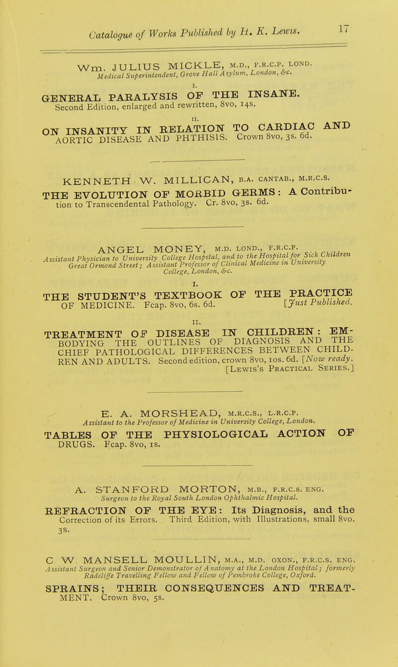 Wm. JULIUS MICKLE, m.d f.rc.p.lond. Medical Superintendent, Grove Hall Asylum, London, &c. GENERAL PARALYSIS OF THE INSANE. Second Edition, enlarged and rewritten, 8vo, 14s. ON INSANITY IN RELATION TO CARDIAC AND AORTIC DISEASE AND PHTHISIS. Crown 8vo, 3s. 6d. KENNETH W. MILLICAN, b.a. cantab., m.r.c.s. THE EVOLUTION OF MORBID GERMS : A Contribu tion to Transcendental Pathology. Cr. 8vo, 3s. 6d. ANGEL MONEY, m.d. lond., f.r.c.p. A ssistant Physician to University College Hospital and to the Hospital for Sick Children Great Ormond Street; Assistant Professor of Clinical Medicine w University College, London, &c. I. THE STUDENT'S TEXTBOOK OF THE PRACTICE OF MEDICINE. Fcap. 8vo, 6s. 6d. Vjfust Published. 11. TREATMENT OF DISEASE IN CHILDREN : EM- BODYING THE OUTLINES OF DIAGNOSIS AND THE CHIEF PATHOLOGICAL DIFFERENCES BETWEEN CHILD- REN AND ADULTS. Second edition, crown 8vo, 10s. 6d. [Now ready. [Lewis's Practical Series.] E. A. MORS HEAD, m.r.c.s., l.r.c.p. Assistant to the Professor of Medicine in University College, London. TABLES OF THE PHYSIOLOGICAL ACTION OF DRUGS. Fcap. 8vo, is. A. STANFORD MORTON, m.b., f.r.c.s. eng. Surgeon to the Royal South London Ophthalmic Hospital. REFRACTION OF THE EYE: Its Diagnosis, and the Correction of its Errors. Third Edition, with Illustrations, small 8vo. 3S- C W. MANSELL MOULLIN, m.a., m.d. oxon., f.r.c.s. eng. A ssistant Surgeon and Senior Demonstrator of A natomy at the London Hospital; formerly Radcliffe Travelling Fellow and Fellow of Pembroke College, Oxford. SPRAINS; THEIR CONSEQUENCES AND TREAT- MENT. Crown 8vo, 5s.