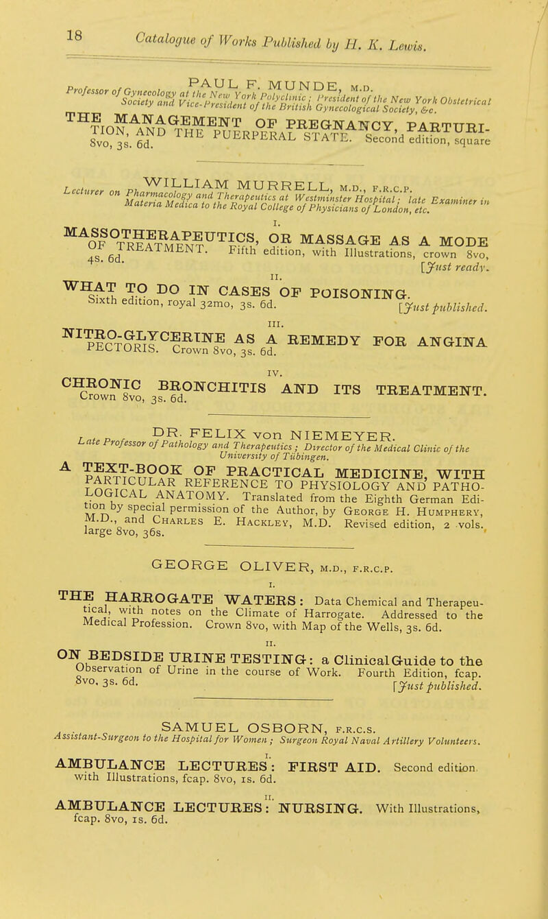 Lecture nn pi Wl^LlAM MURRELL, m.d., f.R.C.P. Lecture, on Pharmacology and Therapeutics at Westminster Hospital ■ late Examiner in Materia Medica to the Royal College of Physicians of London etc M^SF°TTR?fTUN?UTIK^' ?R MASSAGE AS A MODE 4S.6d edition, with Illustrations, crown 8vo, [Just ready. ™T TO DO IN CASES OF POISONING. bxxth edition, royal 32mo, 3s. 6d. tfust published. in. IV. CIC?owf 8°, 3?^dONCHITIS AND ITS TREATMENT. Tnt,P s DR- FELIX von NIEMEYER. Late Professor of Pathology and Therapeutics ; Director of the Medical Clinic of the University of Tubingen. A p?i^n???o?£ PRACTICAL MEDICINE, WITH FnSTAa?L£R,REFERENCE T0 PHYSIOLOGY AND PATHO- LOGICAL ANATOMY. Translated from the Eighth German Edi- y SP!C'^ Permission of the Author, by George H. Humphery, m.l>., and Charles E. Hackley, M.D. Revised edition, 2 vols, large 8vo, 36s. GEORGE OLIVER, m.d., f.r.c.p. 1. THE HARROGATE WATERS: Data Chemical and Therapeu- ma- notes on the Climate of Harrogate. Addressed to the Medical Profession. Crown 8vo, with Map of the Wells, 3s. 6d. 11. ON BEDSIDE URINE TESTING: a Clinical Guide to the Observation of Urine in the course of Work. Fourth Edition, fcap. 8vo' 38. 6d. {yust published. SAMUEL OSBORN, f.r.c.s. Assistant-Surgeon to the Hospital for Women ; Surgeon Royal Naval Artillery Volunteers. AMBULANCE LECTURES': FIRST AID. Second edition with Illustrations, fcap. 8vo, is. 6d. AMBULANCE LECTURES:''NURSING. With Illustrations, fcap. 8vo, is. 6d.