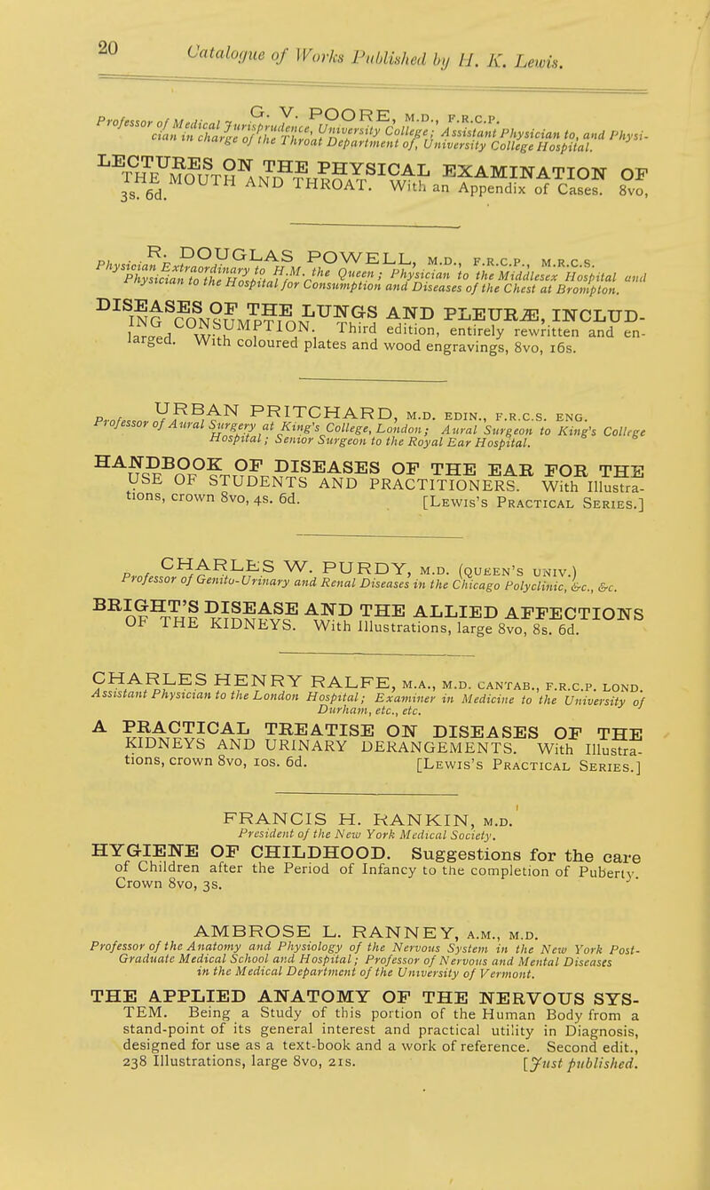 t-narge oj tne 1 hroat Department of, University College Hospital. ^THE^ifTH1!^?™™0^ EXAMINATION OF THE MOUTH AND THROAT. With an Apnendix of ct«f rnysicxan to the Hospital for Consumption and Diseases of the Chest at Brampton. DI mGSCONsnM^iJ,TJ?ShS AND PLBUM, INCLUD- L!l w ^f11?', Third edition' entirely rewritten and en- larged. With coloured plates and wood engravings, 8vo, 16s. Prat^YfY^^ PRITCHARD, M.D. EDIN., F.R.C.S. ENG. Professor of Aural Surgery at King's College, London ; Aural Surgeon to King's College Hospital; Senior Surgeon to the Royal Ear Hospital. HAnSBnp°frT?r^PJSEASES OF THE EAR FOR THE USE OF STUDENTS AND PRACTITIONERS. With Illustra- tions, crown 8vo, 4s. 6d. [Lewis's Practical Series.] p t Cf*ARLES W. PURDY, m.d. (queen's univ.) Professor of Gemtv- Urinary and Renal Diseases in the Chicago Polyclinic, &c, &c. BRI0™ ^inwHvc' THE ALLIED AFFECTIONS OF THE KIDNEYS. With Illustrations, large 8vo, 8s. 6d. ?HA^^ES HFRY RALFE, M.A., M.D. CANTAB., F.R.C.P. LOND. Assistant Physician to the London Hospital; Examiner in Medicine to the University of Durham, etc., etc. A PRACTICAL TREATISE ON DISEASES OF THE KIDNEYS AND URINARY DERANGEMENTS. With Illustra- tions, crown 8vo, ios. 6d. [Lewis's Practical Series ] FRANCIS H. RANKIN, m.d. President of the New York Medical Society. HYGIENE OF CHILDHOOD. Suggestions for the care of Children after the Period of Infancy to the completion of Puberty Crown 8vo, 3s. AMBROSE L. RANNEY, a.m., m.d. Professor of the Anatomy and Physiology of the Nervous System in the New York Post- Graduate Medical School and Hospital; Professor of Nervous and Mental Diseases in the Medical Department of the University of Vermont. THE APPLIED ANATOMY OF THE NERVOUS SYS- TEM. Being a Study of this portion of the Human Body from a stand-point of its general interest and practical utility in Diagnosis, designed for use as a text-book and a work of reference. Second edit., 238 Illustrations, large 8vo, 21s. [Just published.