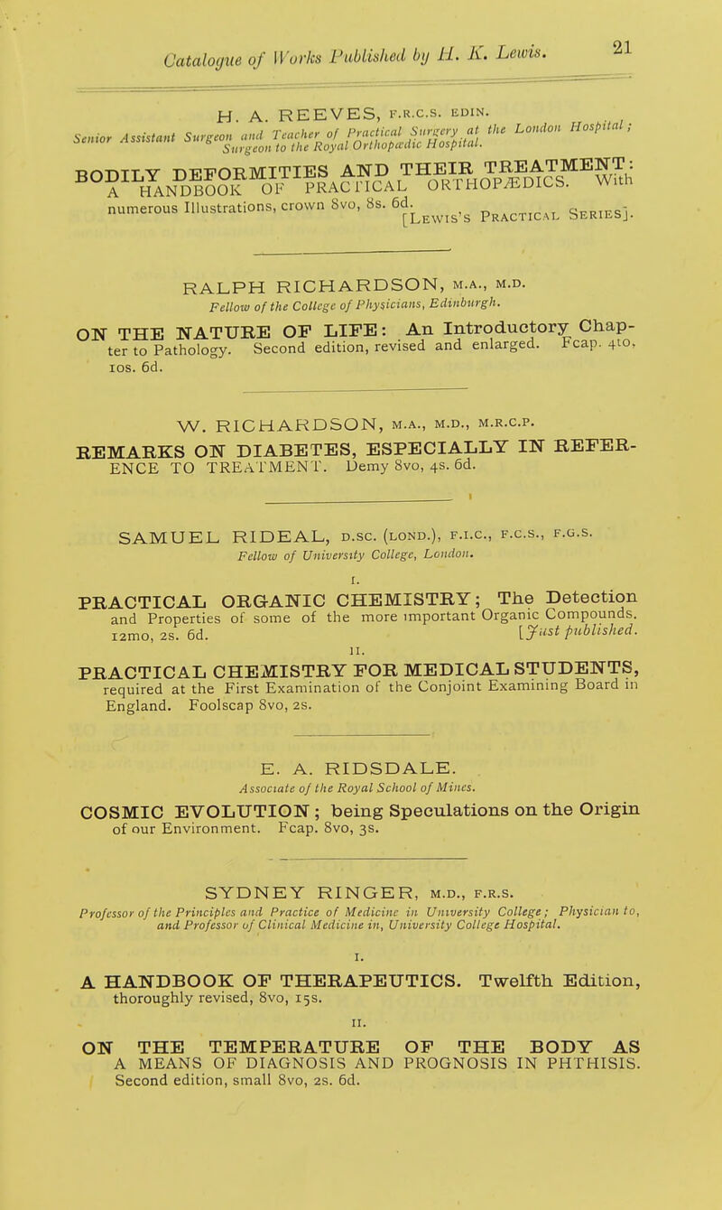 H. A. REEVES, P.R.cs. bdin. S«»<* Assistant Surgeon and T^tfJ^^u^uii the London Hospital: Surgeon to the Royal Orthopeedu tiospttcu. numerous Illustrations, crown 8vo, 8s. 6d. series! [Lewis s Practical sERifc&j. RALPH RICHARDSON, m.a., m.d. Fellow of the College of Physicians, Edinburgh. ON THE NATURE OP LIFE: An Introductory Chap- ter to Pathology. Second edition, revised and enlarged, tcap. 410, 10s. 6d. W. RICHARDSON, m.a., m.d., m.r.c.p. REMARKS ON DIABETES, ESPECIALLY IN REFER- ENCE TO TREATMENT. Demy 8vo, 4s. 6d. SAMUEL RIDEAL, d.sc. (lond.), f.i.c, f.c.s., f.g.s. Fellow of University College, London. I. PRACTICAL ORGANIC CHEMISTRY; The Detection and Properties of some of the more important Organic Compounds. 12mo.2s.6d. [Just published. if. PRACTICAL CHEMISTRY FOR MEDICAL STUDENTS, required at the First Examination of the Conjoint Examining Board in England. Foolscap 8vo, 2s. E. A. RIDSDALE. Associate of the Royal School of Mines. COSMIC EVOLUTION; being Speculations on the Origin of our Environment. Fcap. 8vo, 3s. SYDNEY RINGER, m.d., f.r.s. Professor of the Principles and Practice of Medicine in University College; Physician to, and Professor of Clinical Medicine in, University College Hospital. A HANDBOOK OF THERAPEUTICS. Twelfth Edition, thoroughly revised, 8vo, 15s. 11. ON THE TEMPERATURE OF THE BODY AS A MEANS OF DIAGNOSIS AND PROGNOSIS IN PHTHISIS. Second edition, small 8vo, 2s. 6d.