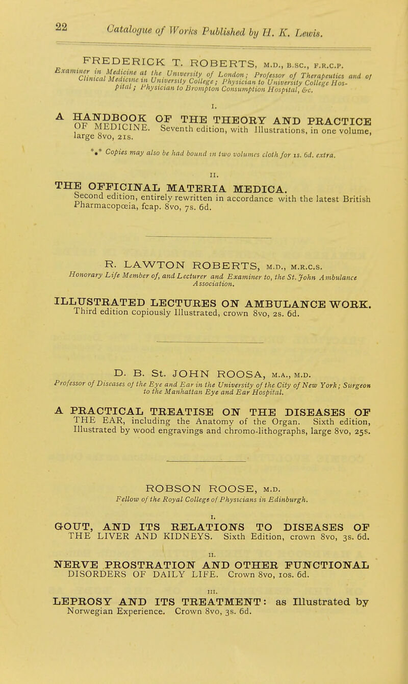 FREDERICK T. ROBERTS, m.d., b.sc, f.r.c.p. mCUtUcaUUd^Lt '';eUn'rnJty, of Lottdm: Pr°fessor °f Therapeutics and of Clinical Medicine in University College ; Physician to University College Hos- pital ; Physician to Brompton Consumption Hospital, &c. I. A m??i??m^ °CF T,HE THEORY AND PRACTICE MJiDiCINE. Seventh edition, with Illustrations, in one volume, large 8vo, 21s. ' *«* Copies may also be had bound in two volumes cloth for is. 6d. extra. II. THE OFFICINAL MATERIA MEDICA. Second edition, entirely rewritten in accordance with the latest British Pharmacopoeia, fcap. 8vo, 7s. 6d. R. LAWTON ROBERTS, m.d., m.r.c.s. Honorary Life Member of, and Lecturer and Examiner to, the St. John Ambulance Association. ILLUSTRATED LECTURES ON AMBULANCE WORK. Third edition copiously Illustrated, crown 8vo, 2s. 6d. D. B. St. JOHN ROOSA, m.a., m.d. Professor of Diseases of the Eye and Ear in the University of the City of New York; Surgeon to the Manhattan Eye and Ear Hospital. A PRACTICAL TREATISE ON THE DISEASES OF THE EAR, including the Anatomy of the Organ. Sixth edition, Illustrated by wood engravings and chromo-lithographs, large 8vo, 25s. ROBSON ROOSE, m.d. Fellow of the Royal College of Physicians in Edinburgh. 1. GOUT, AND ITS RELATIONS TO DISEASES OF THE LIVER AND KIDNEYS. Sixth Edition, crown 8vo, 3s. 6d. 11. NERVE PROSTRATION AND OTHER FUNCTIONAL DISORDERS OF DAILY LIFE. Crown 8vo, 10s. 6d. in. LEPROSY AND ITS TREATMENT: as Illustrated by Norwegian Experience. Crown 8vo, 3s. 6d.