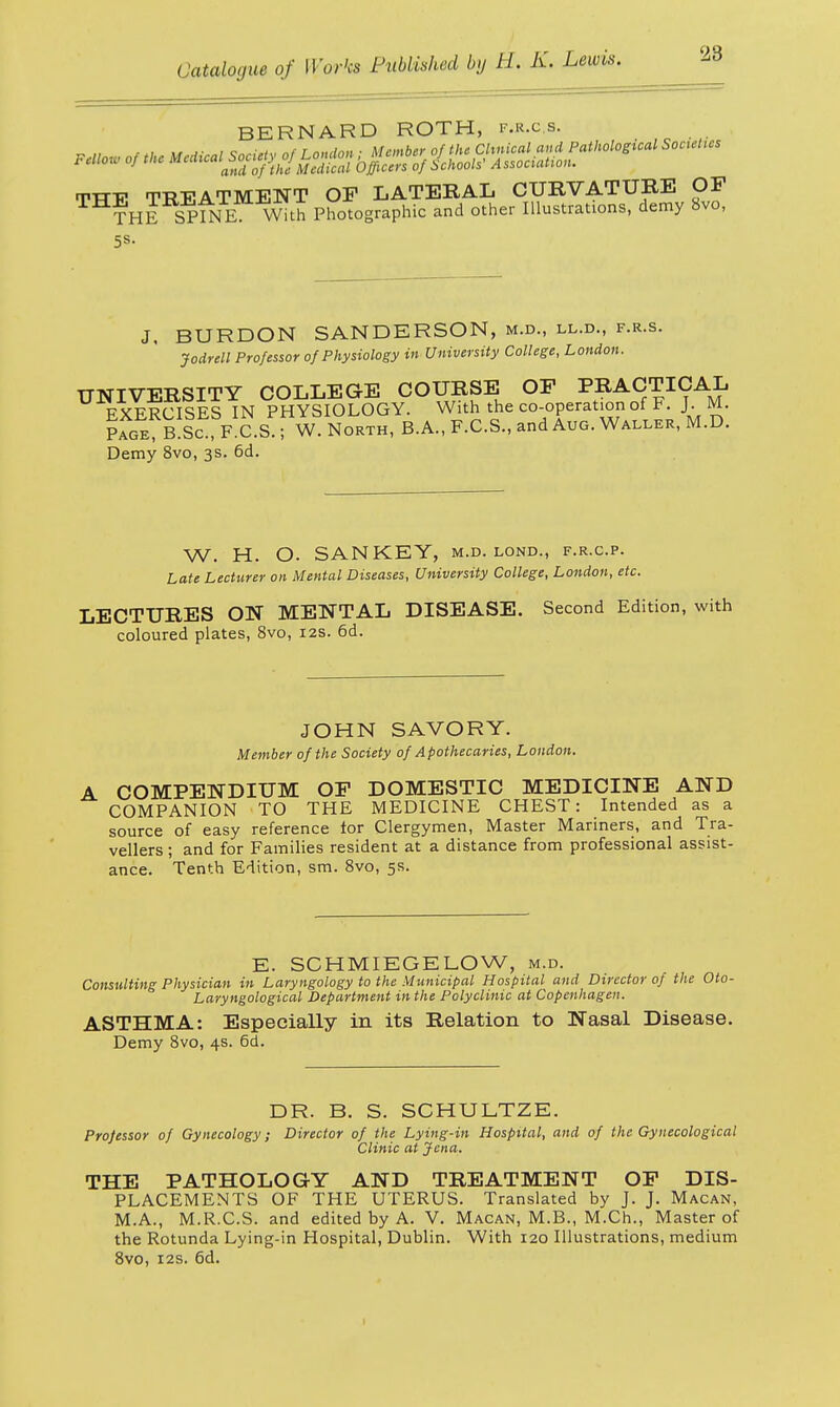 BERNARD ROTH, P.R.c.8. TTTE TREATMENT OP LATERAL CURVATURE OP THE SPINE With Photographic and other Illustrations, demy 8vo, 5s. J, BURDON SANDERSON, m.d., ll.d., f.r.s. Jodrell Professor of Physiology in University College, London. UNIVERSITY COLLEGE COURSE OP PRACTICAL fVfrttSES IN PHYSIOLOGY. With the co-operation of F. J. M. ?fGE B Ic F C.S w' North, B.A., F.C.S., and Aug. Waller, M.D. Demy 8vo, 3s. 6d. W. H. O. SAN KEY, m.d. lond., f.r.c.p. Late Lecturer on Mental Diseases, University College, London, etc. LECTURES ON MENTAL DISEASE. Second Edition, with coloured plates, 8vo, 12s. 6d. JOHN SAVORY. Member of the Society of Apothecaries, London. COMPENDIUM OF DOMESTIC MEDICINE AND COMPANION TO THE MEDICINE CHEST: Intended as a source of easy reference for Clergymen, Master Mariners, and Tra- vellers ; and for Families resident at a distance from professional assist- ance. Tenth Edition, sm. 8vo, 5s. E. SCHMIEGELOW, m.d. Consulting Physician in Laryngology to the Municipal Hospital and Director of the Oto- Laryngological Department in the Polyclinic at Copenhagen. ASTHMA: Especially in its Relation to Nasal Disease. Demy 8vo, 4s. 6d. DR. B. S. SCHULTZE. Professor of Gynecology; Director of the Lying-in Hospital, and of the Gynecological Clinic at Jena. THE PATHOLOGY AND TREATMENT OP DIS- PLACEMENTS OF THE UTERUS. Translated by J. J. Macan, M.A., M.R.C.S. and edited by A. V. Macan, M.B., M.Ch., Master of the Rotunda Lying-in Hospital, Dublin. With 120 Illustrations, medium 8vo, 12s. 6d. 1