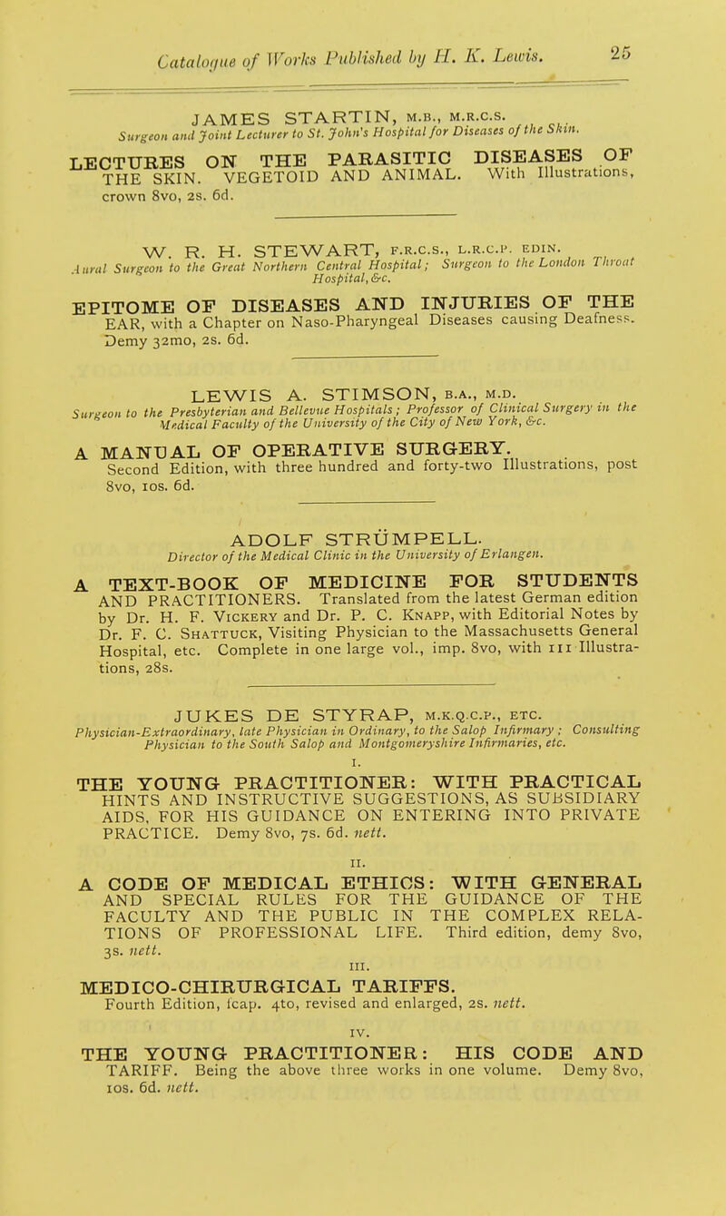 JAMES STARTIN, m.b., m.r.c.s. Surgeon and Joint Lecturer to St. John's Hospital for Diseases of the Skin. LECTURES ON THE PARASITIC DISEASES OF THE SKIN. VEGETOID AND ANIMAL. With Illustrations, crown 8vo, 2S. 6d. W R. H. STEWART, f.r.c.s., l.r.c.p. edin. lural Surgeon to the Great Northern Central Hospital; Surgeon to the London Throat Hospital, &c. EPITOME OF DISEASES AND INJURIES OF THE EAR, with a Chapter on Naso-Pharyngeal Diseases causing Deafness. Demy 32mo, 2s. 6d. LEWIS A. STIMSON, b.a., m.d. Surgeon to the Presbyterian and Bellevue Hospitals; Professor of Clinical Surgery m the Medical Faculty of the University of the City of New York, &c. A MANUAL OF OPERATIVE SURGERY. Second Edition, with three hundred and forty-two Illustrations, post 8vo, 10s. 6d. ADOLF STRUMPELL. Director of the Medical Clinic in the University of Erlangen. A TEXT-BOOK OF MEDICINE FOR STUDENTS AND PRACTITIONERS. Translated from the latest German edition by Dr. H. F. Vickery and Dr. P. C. Knapp, with Editorial Notes by Dr. F. C. Shattuck, Visiting Physician to the Massachusetts General Hospital, etc. Complete in one large vol., imp. 8vo, with 111 Illustra- tions, 28s. JUKES DE STYRAP, m.k.q.c.p., etc. Physician-Extraordinary, late Physician in Ordinary, to the Salop Infirmary ; Consulting Physician to the South Salop and Montgomeryshire Infirmaries, etc. I. THE YOUNG PRACTITIONER: WITH PRACTICAL HINTS AND INSTRUCTIVE SUGGESTIONS, AS SUBSIDIARY AIDS, FOR HIS GUIDANCE ON ENTERING INTO PRIVATE PRACTICE. Demy 8vo, 7s. 6d. nett. 11. A CODE OF MEDICAL ETHICS: WITH GENERAL AND SPECIAL RULES FOR THE GUIDANCE OF THE FACULTY AND THE PUBLIC IN THE COMPLEX RELA- TIONS OF PROFESSIONAL LIFE. Third edition, demy 8vo, 3s. nett. in. MEDICO-CHIRURGICAL TARIFFS. Fourth Edition, leap. 4to, revised and enlarged, 2S. nett. IV. THE YOUNG PRACTITIONER: HIS CODE AND TARIFF. Being the above three works in one volume. Demy 8vo, 10s. 6d. nett.