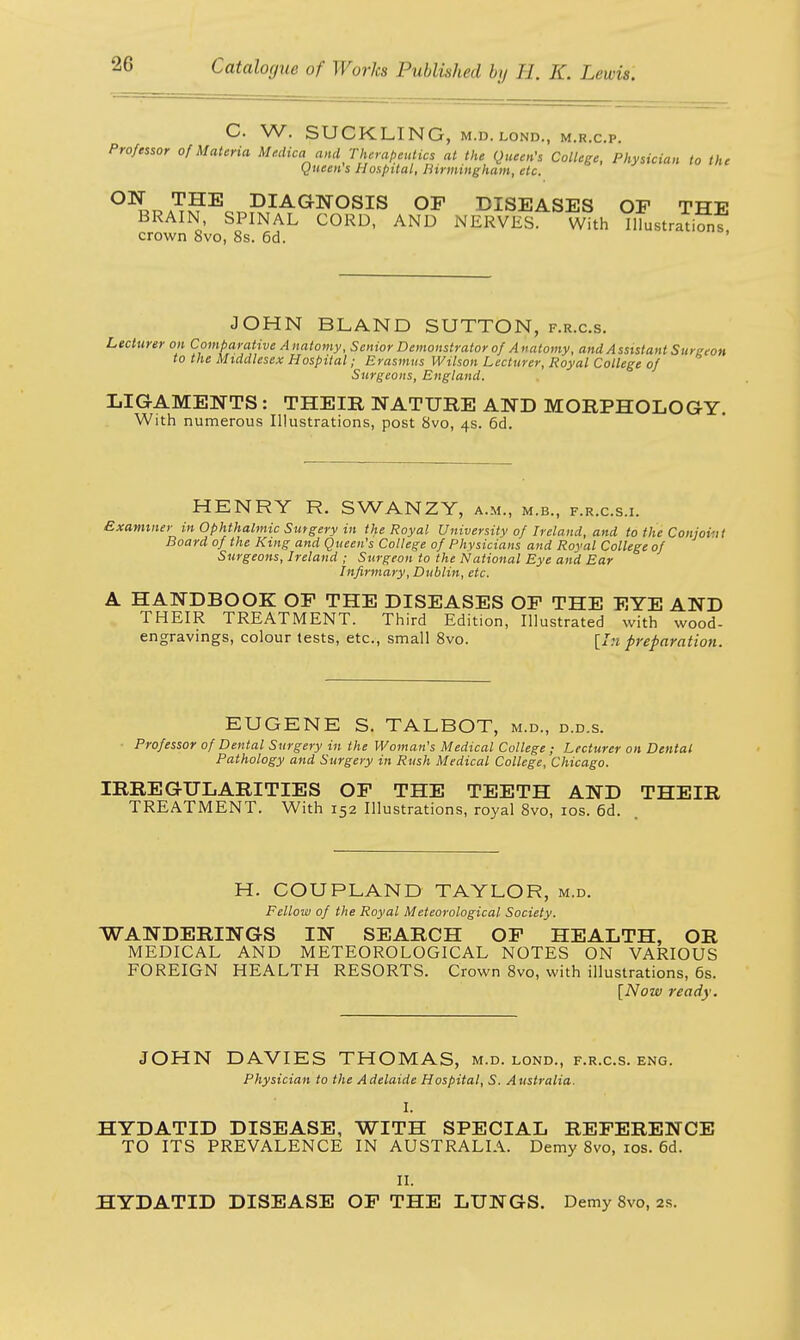 C. W. SUCKLING, M.I). LOND., M.R.C.P. Professor of Materia Medica and Therapeutics at the Queen's College, Physician to the Queen s Hospital, Birmingham, etc. ON THE DIAGNOSIS OF DISEASES OF THT? BRAIN SPINAL CORD, AND NRRvttsT With iLtra™?, crown 8vo, 8s. 6d. JOHN BLAND SUTTON, f.r.c.s. Lecturer on Comparative Anatomy, Senior Demonstrator of Anatomy, and Assistant Surgeon to the Middlesex Hospital; Erasmus Wilson Lecturer, Royal College of Surgeons, England. LIGAMENTS : THEIR NATURE AND MORPHOLOGY. With numerous Illustrations, post 8vo, 4s. 6d. HENRY R. SWANZY, a.m., m.b., f.r.c.s.i. Examiner in Ophthalmic Surgery in the Royal University of Ireland, and to the Conjoint Board of the King and Queen's College of Physicians and Royal College of Surgeons, Ireland ; Surgeon to the National Eye and Ear Infirmary, Dublin, etc. A HANDBOOK OF THE DISEASES OF THE EYE AND THEIR TREATMENT. Third Edition, Illustrated with wood- engravings, colour tests, etc., small 8vo. [In preparation. EUGENE S. TALBOT, m.d., d.d.s. Professor of Dental Surgery in the Woman's Medical College; Lecturer on Dental Pathology and Surgery in Rush Medical College, Chicago. IRREGULARITIES OF THE TEETH AND THEIR TREATMENT. With 152 Illustrations, royal 8vo, 10s. 6d. H. COUPLAND TAYLOR, m.d. Fellow of the Royal Meteorological Society. WANDERINGS IN SEARCH OF HEALTH, OR MEDICAL AND METEOROLOGICAL NOTES ON VARIOUS FOREIGN HEALTH RESORTS. Crown 8vo, with illustrations, 6s. [Now ready. JOHN DAVIES THOMAS, m.d. lond., f.r.c.s. eng. Physician to the Adelaide Hospital, S. Australia. I. HYDATID DISEASE, WITH SPECIAL REFERENCE TO ITS PREVALENCE IN AUSTRALIA. Demy 8vo, 10s. 6d. II. HYDATID DISEASE OF THE LUNGS. Demy 8vo, 2s.