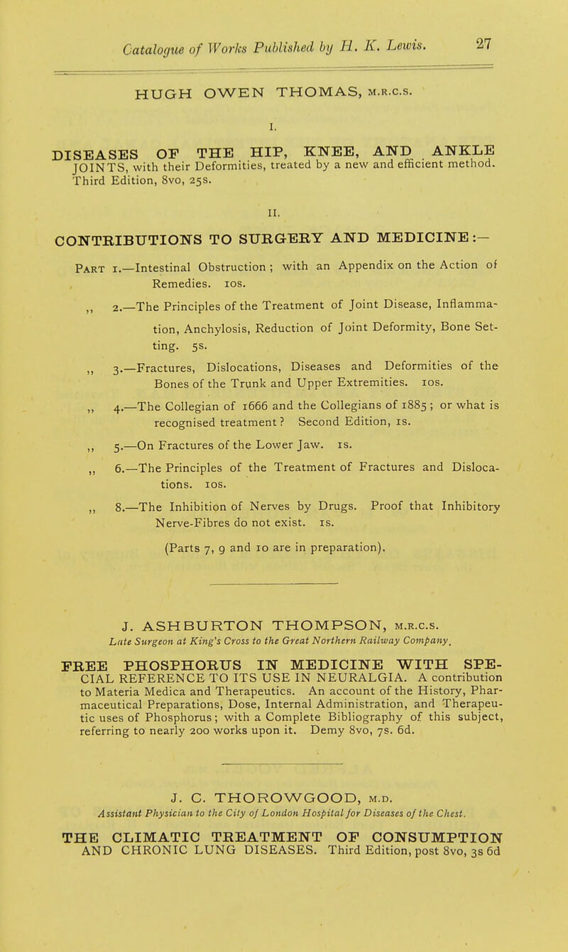 HUGH OWEN THOMAS, m.r.c.s. DISEASES OE THE HIP, KNEE, AND ANKLE JOINTS, with their Deformities, treated by a new and efficient method. Third Edition, 8vo, 25s. II. CONTRIBUTIONS TO SURGERY AND MEDICINE:- Part 1.—Intestinal Obstruction ; with an Appendix on the Action of Remedies. 10s. 2.—The Principles of the Treatment of Joint Disease, Inflamma- tion, Anchylosis, Reduction of Joint Deformity, Bone Set- ting. 5s. „ 3.—Fractures, Dislocations, Diseases and Deformities of the Bones of the Trunk and Upper Extremities. 10s. „ 4.—The Collegian of 1666 and the Collegians of 1885 ; or what is recognised treatment ? Second Edition, is. ,, 5.—On Fractures of the Lower Jaw. is. „ 6.—The Principles of the Treatment of Fractures and Disloca- tions. 10s. ,, 8.—The Inhibition of Nerves by Drugs. Proof that Inhibitory Nerve-Fibres do not exist, is. (Parts 7, 9 and 10 are in preparation). J. ASHBURTON THOMPSON, m.r.c.s. Late Surgeon at King's Cross to the Great Northern Railway Company, FREE PHOSPHORUS IN MEDICINE WITH SPE- CIAL REFERENCE TO ITS USE IN NEURALGIA. A contribution to Materia Medica and Therapeutics. An account of the History, Phar- maceutical Preparations, Dose, Internal Administration, and Therapeu- tic uses of Phosphorus; with a Complete Bibliography of this subject, referring to nearly 200 works upon it. Demy 8vo, 7s. 6d. J. C. THOROWGOOD, m.d. Assistant Physician to the City oj London Hospital for Diseases of the Chest, THE CLIMATIC TREATMENT OP CONSUMPTION AND CHRONIC LUNG DISEASES. Third Edition, post 8vo, 3s 6d