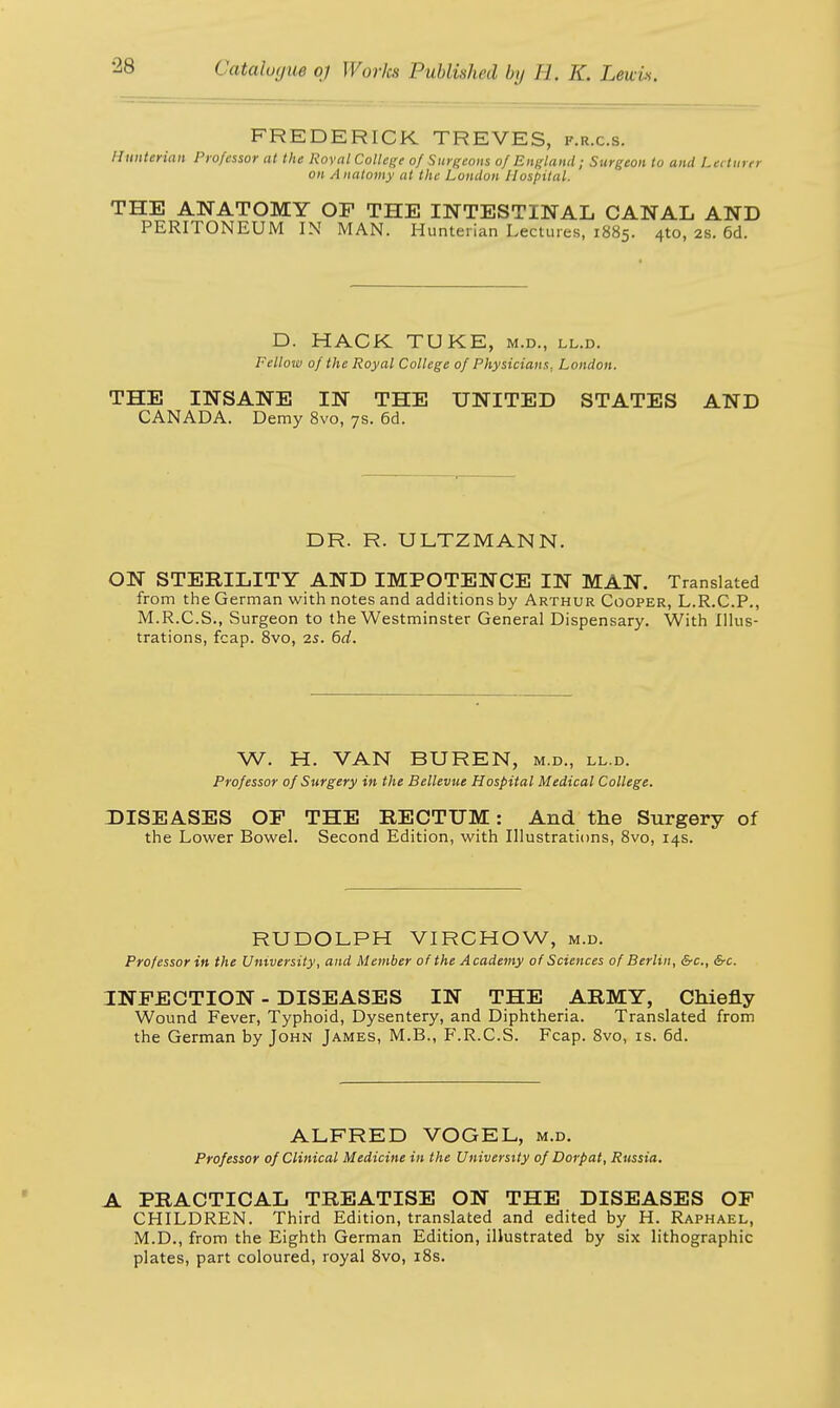 FREDERICK TREVES, p.r.c.s. //unterian Professor at the Roval College of Surgeons of England; Surgeon to and Lecturer on Anatomy at the London Hospital. THE ANATOMY OF THE INTESTINAL CANAL AND PERITONEUM IN MAN. Hunterian Lectures, 1885. 4to, 28. 6d. D. HACK TUKE, m.d., ll.d. Fellow of the Royal College of Physicians. London. THE INSANE IN THE UNITED STATES AND CANADA. Demy 8vo, 7s. 6d. DR. R. ULTZMANN. ON STERILITY AND IMPOTENCE IN MAN. Translated from the German with notes and additions by Arthur Cooper, L.R.C.P., M.R.C.S., Surgeon to the Westminster General Dispensary. With Illus- trations, fcap. 8vo, 2s. 6d. W. H. VAN BUREN, m.d., ll.d. Professor of Surgery in the Bellevue Hospital Medical College. DISEASES OF THE RECTUM: And the Surgery of the Lower Bowel. Second Edition, with Illustrations, 8vo, 14s. RUDOLPH VIRCHOW, m.d. Professor in the University, and Member of the Academy of Sciences of Berlin, &c, &c. INFECTION - DISEASES IN THE ARMY, Chiefly Wound Fever, Typhoid, Dysentery, and Diphtheria. Translated from the German by John James, M.B., F.R.C.S. Fcap. 8vo, is. 6d. ALFRED VOGEL, m.d. Professor of Clinical Medicine in the University of Dorp at, Russia. A PRACTICAL TREATISE ON THE DISEASES OF CHILDREN. Third Edition, translated and edited by H. Raphael, M.D., from the Eighth German Edition, illustrated by six lithographic plates, part coloured, royal 8vo, 18s.