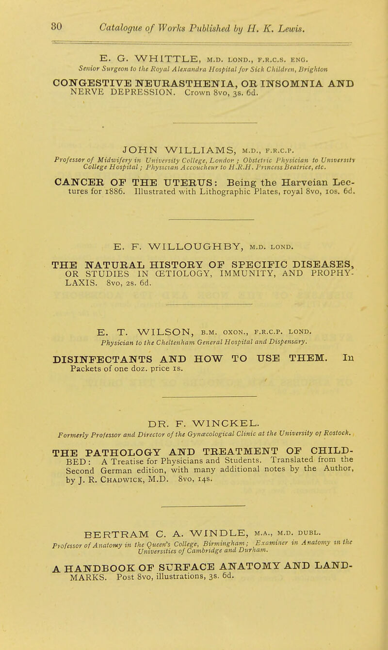 E. G. WHITTLE, m.d. lond., f.r.c.s. eng. Senior Surgeon to the Royal Alexandra Hospital for Sick Children, Brighton CONGESTIVE NEURASTHENIA, OR INSOMNIA AND NERVE DEPRESSION. Crown 8vo, 3s. 6d. JOHN WILLIAMS, m.d., f.r.c.p. Professor of Midwifery in University College, London ; Obsictiic Physician to University College Hospital; Physician Accoucheur to H.R.H. Princess Beatrice, etc. CANCER OP THE UTERUS: Being the Harveian Lec- tures for 1886. Illustrated with Lithographic Plates, royal 8vo, 10s. 6d. E. F. WILLOUGHBY, m.d. lond. THE NATURAL HISTORY OP SPECIFIC DISEASES, OR STUDIES IN CETIOLOGY, IMMUNITY, AND PROPHY- LAXIS. 8vo, 2s. 6d. E. T. WILSON, b.m. oxon., f.r.c.p. lond. Physician to the Cheltenham General Hospital and Dispensary. DISINFECTANTS AND HOW TO USE THEM. In Packets of one doz. price is. DR. F. WINCKEL. Formerly Professor and Director of the Gynaecological Clinic at the University of Rostock. THE PATHOLOGY AND TREATMENT OF CHILD- BED : A Treatise for Physicians and Students. Translated from the Second German edition, with many additional notes by the Author, by J. R. Chadwick, M.D. 8vo, 14s. BERTRAM C. A. WINDLE, m.a., m.d. dubl. Professor of Anatomy in the Queen's College, Birmingham; Examiner in Anatomy Ml the Universities of Cambridge and Durham. A HANDBOOK OF SURFACE ANATOMY AND LAND- MARKS. Post 8vo, illustrations, 3s. 6d.