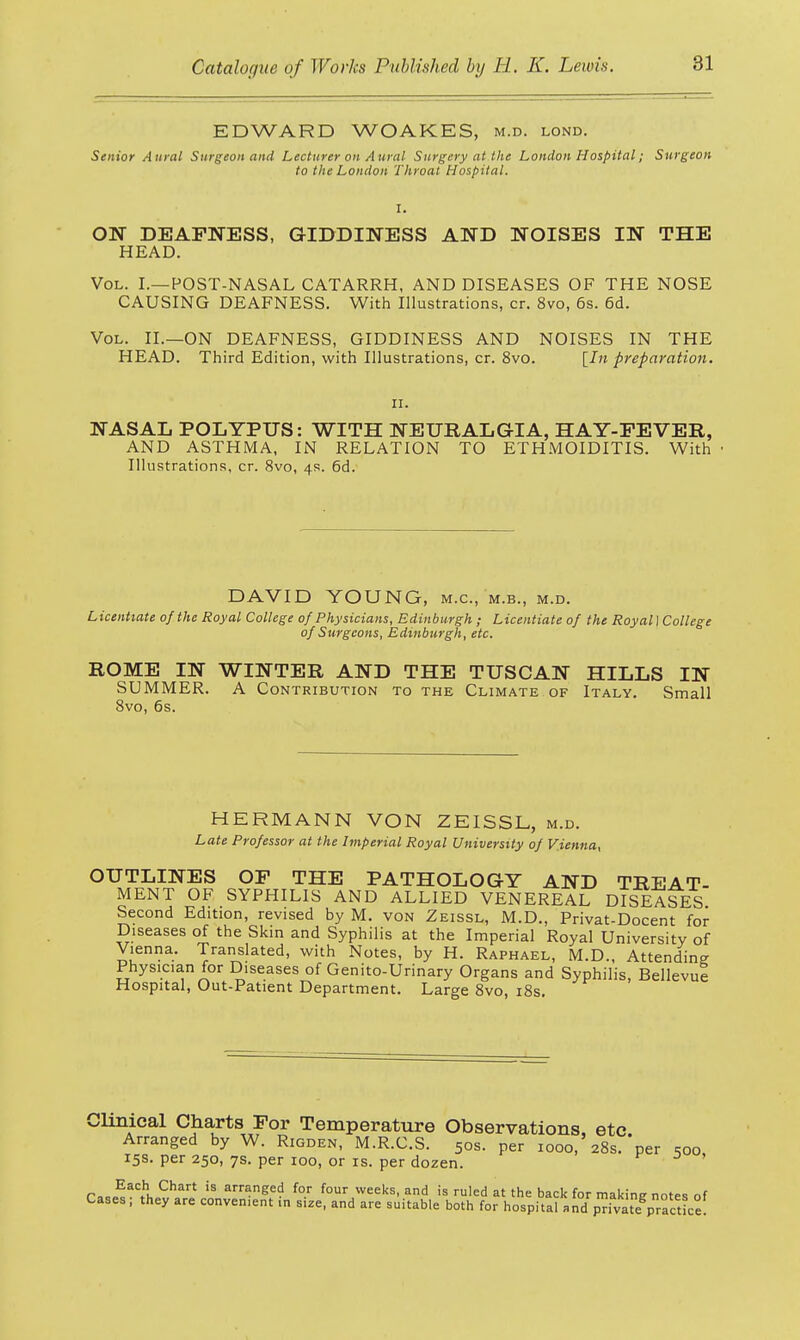 EDWARD WOAKES, m.d. lond. Senior Aural Surgeon and Lecturer on Aural Surgery at the London Hospital; Surgeon to the London Throat Hospital. I. ON DEAFNESS, GIDDINESS AND NOISES IN THE HEAD. Vol. I.—POST-NASAL CATARRH, AND DISEASES OF THE NOSE CAUSING DEAFNESS. With Illustrations, cr. 8vo, 6s. 6d. Vol. II.—ON DEAFNESS, GIDDINESS AND NOISES IN THE HEAD. Third Edition, with Illustrations, cr. 8vo. [In preparation. ii. NASAL POLYPUS: WITH NEURALGIA, HAY-FEVER, AND ASTHMA, IN RELATION TO ETHMOIDITIS. With • Illustrations, cr. 8vo, 4s. 6d. DAVID YOUNG, m.c, m.b., m.d. Licentiate of the Royal College of Physicians, Edinburgh ; Licentiate of the Royal I College of Surgeons, Edinburgh, etc. ROME IN WINTER AND THE TUSCAN HILLS IN SUMMER. A Contribution to the Climate of Italy. Small 8vo, 6s. HERMANN VON ZEISSL, m.d. Late Professor at the Imperial Royal University of Vienna, OUTLINES OF THE PATHOLOGY AND TREAT- MENT OF SYPHILIS AND ALLIED VENEREAL DISEASES Second Edition, revised by M. von Zeissl, M.D., Privat-Docent for Diseases of the Skin and Syphilis at the Imperial Royal University of Vienna. Translated, with Notes, by H. Raphael, M.D., Attending Physician for Diseases of Genito-Urinary Organs and Syphilis, Bellevue Hospital, Out-Patient Department. Large 8vo, 18s. Clinical Charts For Temperature Observations, etc. Arranged by W. Rigden, M.R.C.S. 50s. per iooo, 28s. per 500, 15s. per 250, 7s. per 100, or is. per dozen. r,*EaC>u Chart 'S arn?neei? fo.r four weeks, and is ruled at the back for making notes of Cases; they are convenient ,n size, and are suitable both for hospital and p™ atepractice.