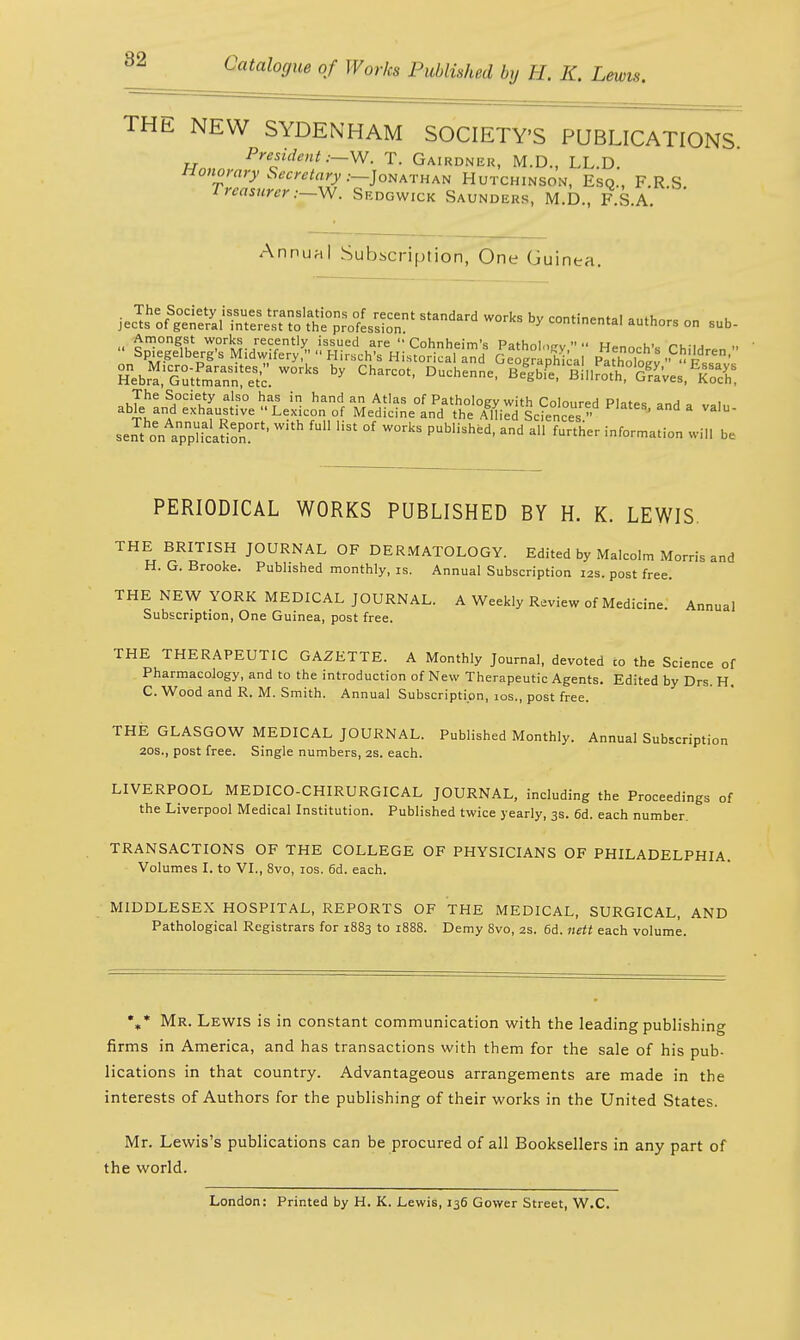 82 THE NEW SYDENHAM SOCIETY'S PUBLICATIONS President;—-W, T. Gairdneu, M.D., LL.D. Honorary Secretary .-—Jonathan Hutchinson, Esq., F.R S Treasurer:—W. Sedgwick Saunders, M.D., FSA ' Annual Subscription, One Guin ea. jeSofg^ Standard ^ * ^inenta. authors on sub- Si^sss:works by charcot-Duchenne- B<siWiftartev»1%s: The Society also has in hand an Atlas of Patholoev with Coloured Pl-,t*c i able and exhaustive Lexicon of Medicine and the A%ed Liences »  seJt awlicafioS?'  °f ^ PUbUshfed' ad M further -^rmation wi,l be PERIODICAL WORKS PUBLISHED BY H. K. LEWIS. THE BRITISH JOURNAL OF DERMATOLOGY. Edited by Malcolm Morris and H. G. Brooke. Published monthly, is. Annual Subscription 12s. post free. THE NEW YORK MEDICAL JOURNAL. A Weekly Review of Medicine. Annual Subscription, One Guinea, post free. THE THERAPEUTIC GAZETTE. A Monthly Journal, devoted to the Science of Pharmacology, and to the introduction of New Therapeutic Agents. Edited by Drs. H. C.Wood and R. M. Smith. Annual Subscription, 10s., post free. THE GLASGOW MEDICAL JOURNAL. Published Monthly. Annual Subscription 20s., post free. Single numbers, 2s. each. LIVERPOOL MEDICO-CHIRURGICAL JOURNAL, including the Proceedings of the Liverpool Medical Institution. Published twice yearly, 3s. 6d. each number. TRANSACTIONS OF THE COLLEGE OF PHYSICIANS OF PHILADELPHIA. Volumes I. to VI., 8vo, 10s. 6d. each. MIDDLESEX HOSPITAL, REPORTS OF THE MEDICAL, SURGICAL, AND Pathological Registrars for 1883 to 1888. Demy 8vo, 2s. 6d. nett each volume. %* Mr. Lewis is in constant communication with the leading publishing firms in America, and has transactions with them for the sale of his pub- lications in that country. Advantageous arrangements are made in the interests of Authors for the publishing of their works in the United States. Mr. Lewis's publications can be procured of all Booksellers in any part of the world. London: Printed by H. K. Lewis, 136 Gower Street, W.C.