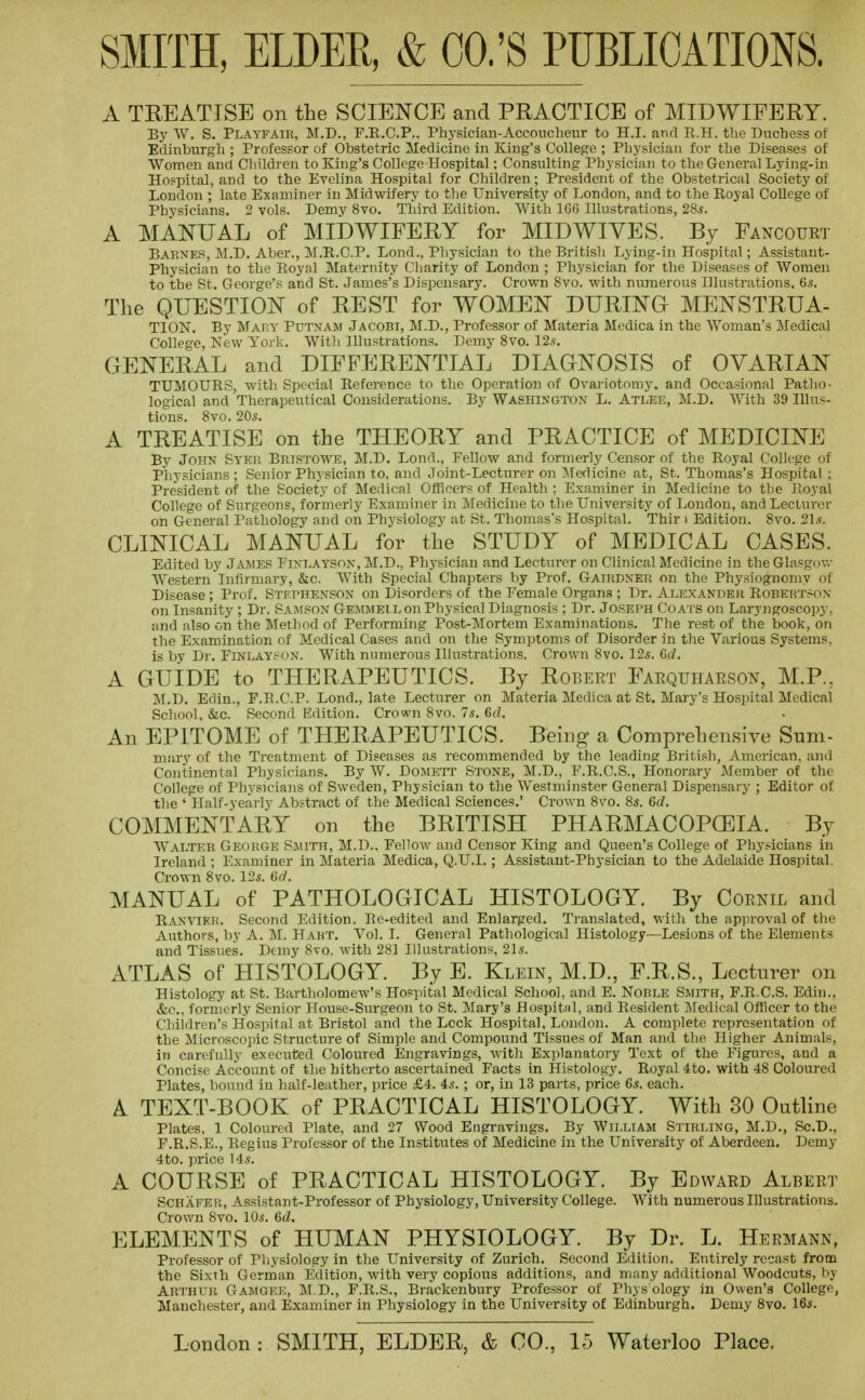 A TREATISE on the SCIENCE and PRACTICE of MIDWIFERY. By W. S. Playfair, M.D., F.R.C.P.. Physician-Accouclieur to H.I. and R.H. the Duchess of Edinburgh ; Professor of Obstetric Medicine in King's College ; Physician for the Diseases of Women and Children to King's College Hospital; Consulting Physician to the General Lying-in Hospital, and to the Evelina Hospital for Children; President of the Obstetrical Society of London ; late Examiner in Midwifery to the University of London, and to the Royal College of Physicians. 2 vols. Demy 8vo. Third Edition. With 166 Illustrations, 28s. A MANUAL of MIDWIFERY for MIDWIVES. By Fancourt Barnes, M.D, Aber., M.R.C.P. Lond., Physician to the British Lying-in Hospital; Assistant- Physician to the Eoyal Maternity Cliarity of London ; Physician for the Diseases of Women to the St. George's and St. James's Dispensary. Crown Svo. with niiraerous Illustrations, 6s, The QUESTION of REST for WOMEN DURING MENSTRUA- TION. By MAT;y Putnam Jacobi, M.D., Professor of Materia Medica in the Woman's Medical College, New York. With Illustrations. Demy Svo. 12s. GENERAL and DIFFERENTIAL DIAGNOSIS of OVARIAN TUMOURS, with Special Reference to the Operation of Ovariotomy, and Occasional Patlio- logical and Therapeutical Considerations. By Washington L. Atlee, M.D. With 39 Illus- tions. Svo. 20s. A TREATISE on the THEORY and PRACTICE of MEDICINE By John Syer Bristowe, M.D. Lond., Fellow and formerly Censor of the Royal College of Physicians; Senior Physician to, and Joint-Lecturer on JMedicine at, St. Thomas's Hospital ; President of the Society of Medical Officers of Health : Exaniiner in Medicine to the Royal College of Surgeons, formerly Examiner in Medicine to the University of London, and Lecturer oh General Pathology and on Physiology at St. Thomas's Hospital. Thir > Edition. Svo. 21s. CLINICAL MANUAL for the STUDY of MEDICAL CASES. Edited by Jajies Einlayson, M.D., Physician and Lecturer on Clinical Medicine in the Glasgov.- AVestern Infirmary, &c. With Special Chapters by Prof. Gairdner on the Physiognomy of Disease ; Prof. Stephenson on Disorders of the Female Organs ; Dr. Alexander Robertson on Insanity ; Dr. Sajison Gemmell on Physical Diagnosis ; Dr. Joseph Coa'i s on Laryngoscopy, and also on the Method of Performing Post-Mortem Examinations. The rest of the book, on the Examination of Medical Cases and on the Symptoms of Disorder in the Various Systems, is by Dr. FiNLAYf-ON. With numerous Illustrations. Crown Svo. 12s. 6d. A GUIDE to THERAPEUTICS. By Robert Farquharson, M.P., M.D. Edin., F.R.C.P. Lond., late Lecturer on Materia Medica at St. Mary's Hospital Medical School, &c. Second Edition. Crown Svo. 7s. 6(1. An EPITOME of THERAPEUTICS. Being a Comprehensive Sum- mary of the Treatment of Diseases as recommended by the leading British, American, and Continental Physicians. By W. Domett Stone, M.D., P.R.C.S., Honorary Member of the College of Physicians of Sweden, Physician to the Westminster General Dispensary ; Editor of the ' Half-yearly Abstract of the Medical Sciences.' Crown Svo. 8s. 6d. COMMENTARY on the BRITISH PHARMACOPOEIA. By Walter George Sjiith, M.D., FelloAv and Censor King and Queen's College of Physicians in Ireland ; Examiner in Materia Medica, Q.U.I.; Assistant-Physician to the Adelaide Hospital. Crown Svo. 12s. 6a'. MANUAL of PATHOLOGICAL HISTOLOGY. By Coenil and Ranvier. Second Edition. Re-edited and Enlarged. Translated, with the ap])roval of the Authors, by A. M. Hart. Vol. I. General Pathological Histology—Lesions of the Elements and Tissues. Demy Svo. with 281 Illustrations, 21s. ATLAS of HISTOLOGY. By E. Klein, M.D., F.R.S., Lecturer on Histology at St. Bartholomew's Hospital Medical School, and E. Noble Smith, F.R.C.S. Edin., &c., formerly Senior House-Surgeon to St. Mary's Hospital, and Resident Medical Officer to the Children's Hospital at Bristol and the Lock Hospital, London. A complete representation of the Microscopic Structure of Simple and Compound Tissues of Man and the Higher Animals, in carefully executed Coloured Engravings, Avith Explanatory Text of the Figures, and a Concise Account of the hitherto ascertained Facts in Histology. Royal 4to. with 4S Coloured Plates, bound in half-leather, price £4. 4s. ; or, in 13 parts, price 6s. each. A TEXT-BOOK of PRACTICAL HISTOLOGY. With 30 Outline Plates, 1 Coloured Plate, and 27 Wood Engravings. By William Stirling, M.D., Sc.B., F.R.S.E., Regius Professor of the Institutes of Medicine in the University of Aberdeen. Demy 4to. price 14s. A COURSE of PRACTICAL HISTOLOGY. By Edward Albert Schafeu, Assistant-Professor of Physiology, University College. With numerous Illustrations. Crov/n Svo. 10s. 6d. ELEMENTS of HUMAN PHYSIOLOGY. By Dr. L. Hermann, Professor of Physiology in the University of Zurich. Second Edition. Entirely recast from the Sixth Gerrnan Edition, with very copious additions, and many additional Woodcuts, by Arthur Gamgee, M.D., F.R.S., Brackenbury Professor of Phys ology in Owen's College, Manchester, and Examiner in Physiology in the University of Edinburgh. Demy Svo. 16s.