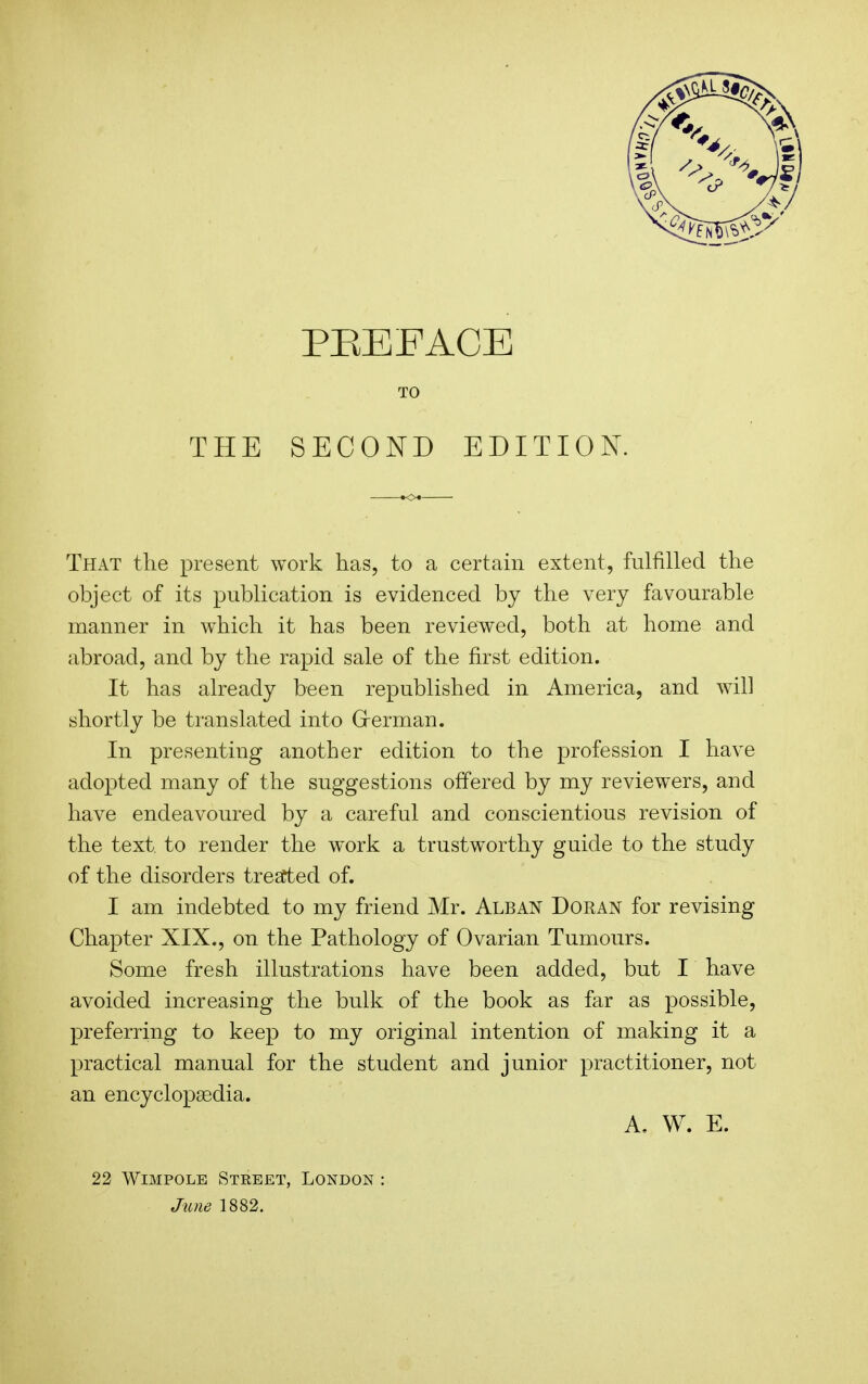 THE TO SECOND EDITION. That the present work has, to a certain extent, fulfilled the object of its publication is evidenced by the very favourable manner in which it has been reviewed, both at home and abroad, and by the rapid sale of the first edition. It has already been republished in America, and will shortly be translated into Grerman. In presenting another edition to the profession I have adopted many of the suggestions offered by my reviewers, and have endeavoured by a careful and conscientious revision of the text, to render the w^ork a trustworthy guide to the study of the disorders tresfted of. I am indebted to my friend Mr. Alban Doran for revising Chapter XIX., on the Pathology of Ovarian Tumours. Some fresh illustrations have been added, but I have avoided increasing the bulk of the book as far as possible, preferring to keep to my original intention of making it a practical manual for the student and junior practitioner, not an encyclopaedia. A. W. E. 22 WiMPOLE Street, London : June 1882.