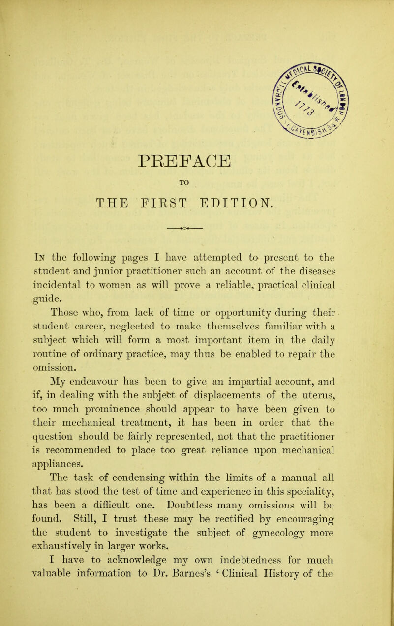 TO THE FIEST EDITION. In the following pages I have attempted to present to the student and junior practitioner such an account of the diseases incidental to women as will prove a reliable, practical clinical guide. Those who, from lack of time or opportunity during their student career, neglected to make themselves familiar with a subject which will form a most important item in the daily routine of ordinary practice, may thus be enabled to repair the omission. My endeavour has been to give an impartial account, and if, in dealing with the subject of displacements of the uterus, too much prominence should appear to have been given to their mechanical treatment, it has been in order that the question should be fairly represented, not that the practitioner is recommended to place too great reliance upon mechanical appliances. The task of condensing within the limits of a manual all that has stood the test of time and experience in this speciality, has been a difficult one. Doubtless many omissions will be found. Still, I trust these may be rectified by encouraging the student to investigate the subject of gynecology more exhaustively in larger works. I have to acknowledge my own indebtedness for much valuable information to Dr. Barnes's ' Clinical History of the