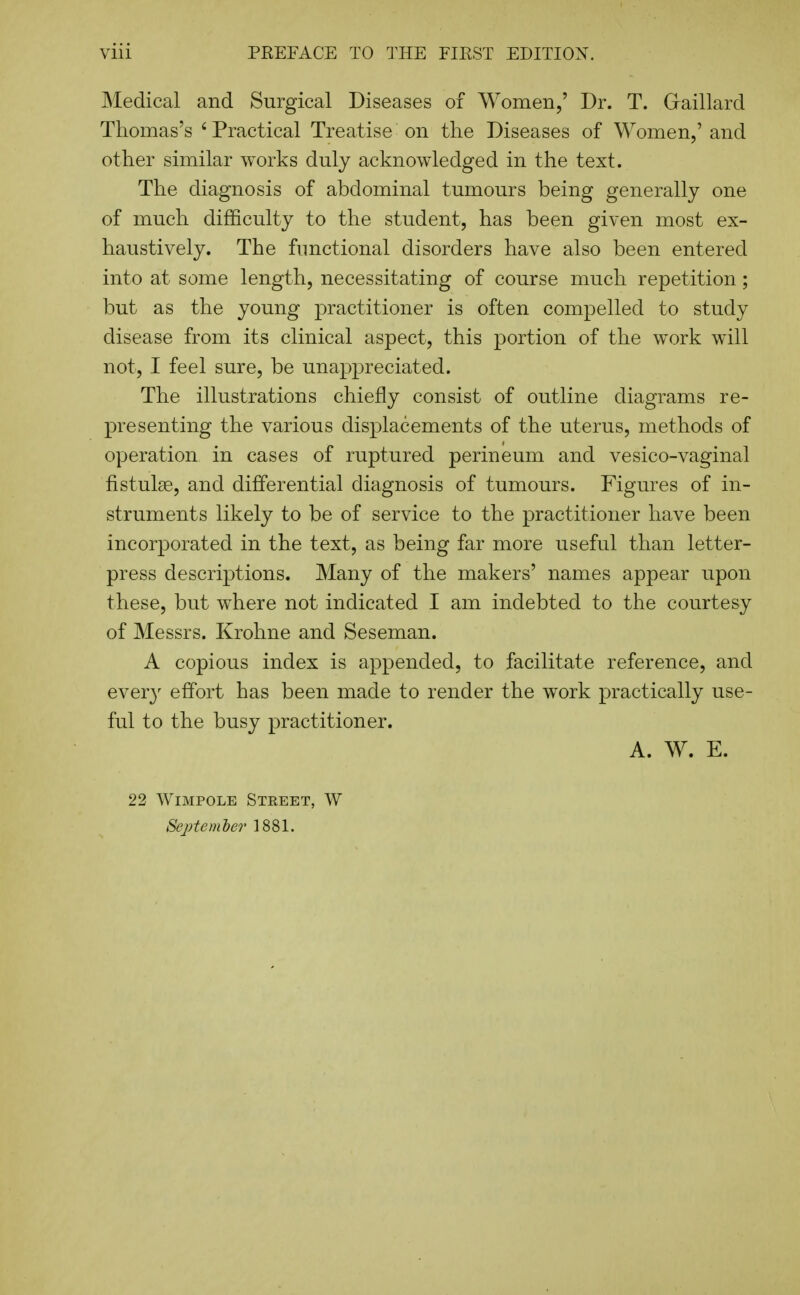 Medical and Surgical Diseases of Women,' Dr. T. Graillard Thomas's ' Practical Treatise on the Diseases of Women,' and other similar works duly acknowledged in the text. The diagnosis of abdominal tumours being generally one of much difficulty to the student, has been given most ex- haustively. The functional disorders have also been entered into at some length, necessitating of course much repetition; but as the young practitioner is often compelled to study disease from its clinical aspect, this portion of the work will not, I feel sure, be unappreciated. The illustrations chiefly consist of outline diagrams re- presenting the various displacements of the uterus, methods of operation in cases of ruptured perineum and vesico-vaginal fistulse, and differential diagnosis of tumours. Figures of in- struments likely to be of service to the practitioner have been incorporated in the text, as being far more useful than letter- press descriptions. Many of the makers' names appear upon these, but where not indicated I am indebted to the courtesy of Messrs. Krohne and Seseman. A copious index is appended, to facilitate reference, and ever}^ effort has been made to render the work practically use- ful to the busy practitioner. A. W. E. 22 WiMPOLE Street, W September 1881.