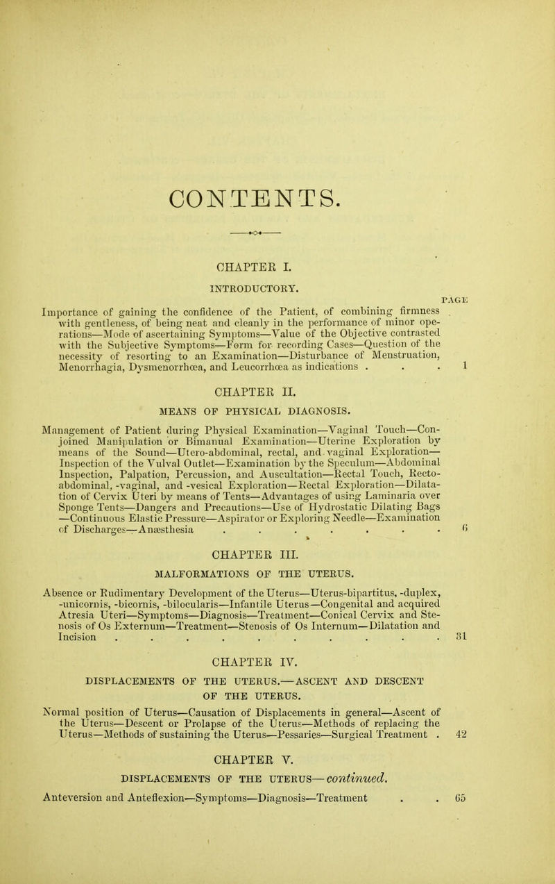 CONTENTS. CHAPTER I. INTRODUCTORY. PAGE Importance of gaining the confidence of the Patient, of combining _ firmness . with gentleness, of being neat and cleanly in the performance of minor ope- rations—Mode of ascertaining Symptoms—Value of the Objective contrasted with the Subjective Symptoms—Form for recording Cases—Question of the necessity of resorting to an Examination—Disturbance of Menstruation, Menorrhagia, Dysmenorrhoea, and Leucorrlioea as indications . . . 1 CHAPTER II. MEANS OF PHYSICAL DIAGNOSIS. Management of Patient during Physical Examination—Vaginal Touch—Con- joined Manipulation or Bimanual Examination—Uterine Exploration by means of the Sound—Utero-abdominal, rectal, and vaginal Exploration— Inspection of the Vulval Outlet—Examination by the Speculum—Abdominal Inspection, Palpation, Percussion, and Auscultation—Rectal Touch, Recto- abdominal, -vaginal, and -vesical Exploration—Rectal Exploration—Dilata- tion of Cervix Uteri by means of Tents—Advantages of using Laminaria over Sponge Tents—Dangers and Precautions—Use of Hydrostatic Dilating Bags —Continuous Elastic Pressure—Aspirator or Exploring Needle—Examination of Discharges—Anaesthesia CHAPTER III. MALFORMATIONS OF THE UTERUS. Absence or Rudimentary Development of the Uterus—Uterus-bipartitus, -duplex, -unicornis, -bicornis, -bilocularis—Infantile Uterus—Congenital and acquired Atresia Uteri—Symptoms—Diagnosis—Treatment—Conical Cervix and Ste- nosis of Os Externum—Treatment—Stenosis of Os Internum—Dilatation and Incision 31 CHAPTER IV. DISPLACEMENTS OF THE UTERUS.—ASCENT AND DESCENT OF THE UTERUS. Normal position of Uterus—Causation of Displacements in general—Ascent of the Uterus—Descent or Prolapse of the Uterus—Methods of replacing the Uterus—Methods of sustaining the Uterus—Pessaries—Surgical Treatment . 42 CHAPTER V. DISPLACEMENTS OF THE UTERUS—continued. Anteversion and Anteflexion—Symptoms—Diagnosis—Treatment C5