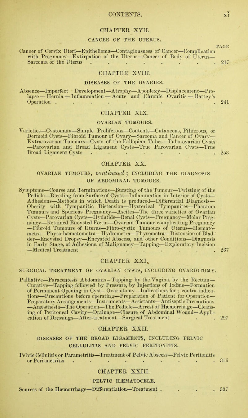 CHAPTEK XVII. CANCER OF THE UTERUS, PAGE Cancer of Cervix Uteri—Epithelioma—Contagiousness of Cancer—Complication ■with Pregnancy—Extirpation of the Uterus—Cancer of Body of Uterus— Sarcoma of the Uterus ........ 217 CHAPTER XVIIL DISEASES OF THE OVARIES. Absence—Imperfect Development—Atrophy—Apoplexy—Displacement—Pro- lapse — Hernia — Inflammation — Acute and Chronic Ovaritis — Battey's Operation .......... 241 CHAPTER XIX. OVARIAN TUMOURS. Varieties—Cystomata—Simple Proliferous—Contents—C'utaneous, Piliferous, or Dermoid Cysts—Fibroid Tumour of Ovary—Sarcoma and Cancer of Ovary— Extra-ovarian Tumours—Cysts of the Fallopian Tubes—Tubo-ovarian Cysts —Parovarian and Broad Ligament Cysts—True Parovarian Cysts—True Broad Ligament Cysts ........ .253 CHAPTER XX. OVARIAN TUMOURS, continued] including THE DIAGNOSIS OF ABDOMINAL TUMOURS. Symptoms—Course and Terminations—Bursting of the Tumour—Twisting of the Pedicle—Bleeding from Surface of Cysts—Inflammation in Interior of Cysts— Adhesions—Methods in -which Death is produced—Differential Diagnosis— Obesity with Tj'mpanitic Distension—Hysterical Tympanites—Phantom Tumours and Spurious Pregnancy—Ascites—The three varieties of Ovarian Cysts—Parovarian Cysts—Hydatids—Renal Cysts—Pregnancy—IMolar Preg- nancy—Retained Encysted Foetus—Ovarian Tumour complicating Pregnancy —Fibroid Tumours of Uterus—Fibro-cystic Tumours of Uterus—Ha^mato- metra—Physo-hsematometra—Hydrometra—Physometra—Distension of Blad- der—Encysted Dropsy—Encysted Abscess, and other Conditions—Diagnosis in Early Stage, of Adhesions, of Malignancy—Tapping—Exploratory Incision —Medical Treatment ........ 267 CHAPTER XXU SURGICAL TREATMENT OF OVARIAN CYSTS, INCLUDING OVARIOTOMY. Palliative—Paracentesis Abdominis —Tapping by the Vagina, by the Rectum — Curative—Tapping followed by Pressnre, by Injections of Iodine—Formation of Permanent Opening in Cyst—Ovariotomy—Indications for ; contra-indica- tions—Precautions before operating—Preparation of Patient for Operation— Preparatory Arrangements—Instruments—Assistants—Antiseptic Precautions —Aniesthesia—The Operation—The Pedicle—Arrest of Haemorrhage—Cleans- ing of Peritoneal Cavity—Drainage—Closure of Abdominal Wound—Appli- cation of Dressings—After-treatment—Surgical Treatment . . . 297 CHAPTER XXIL DISEASES OF THE BROAD LIGAMENTS, INCLUDING PELVIC CELLULITIS AND PELVIC PERITONITIS. Pelvic Cellulitis or Parametritis—Treatment of Pelvic Abscess—Pelvic Peritonitis or Peri-metritis . . . . . . . . .316 CHAPTER XXIII. PELVIC H.EMATOCELE. Sources of the HgemorrhagC'—Differentiation—Treatment . 337