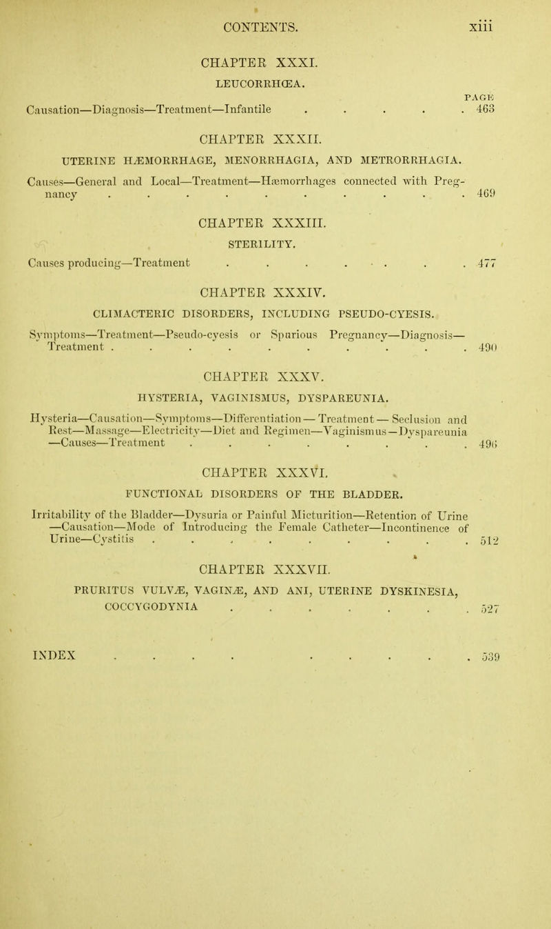 CHAPTER XXXI. LEUCORRHCEA. PAGK Causation—Diagnosis—Treatment—Infantile ..... 463 CHAPTER XXXII. UTERINE HEMORRHAGE, MENORRHAGIA, AND METRORRHAGIA. Causes—General and Local—Treatment—Hnamorrliages connected with Preg- nancy .......... 469 CHAPTER XXXIII. STERILITY. Causes producing—Treatment . . . . - . . . 477 CHAPTER XXXIV. CLIMACTERIC DISORDERS, INCLUDING PSEUDO-CYESIS. Symptoms—Treatment—Pseudo-cycsis or Spnrious Pregnancy—Diagnosis— Treatment . . . . . . . . . .49(1 CHAPTER XXXV. HYSTERIA, VAGINISMUS, DYSPAREUNIA. Hysteria—Causation—Symjitoms—Differentiation — Treatment — Seclusion and Rest—Massage—Electricity—Diet and Regimen—Vaginismus—Dyspareunia —Causes—Treatment . . . . . . . . 49() CHAPTER XXXVI, FUNCTIONAL DISORDERS OF THE BLADDER. Irritability of the Bladder—Dysuria or Painful Micturition—Retention of Urine —Causation—Mode of Introducing tlie Female Catheter—Incontinence of Urine—Cystitis ......... 512 CHAPTER XXXVII. PRURITUS VULVE, VAGINA, AND ANI, UTERINE DYSKINESIA, COCCYGODYNIA . . . . . , ,527 INDEX 539