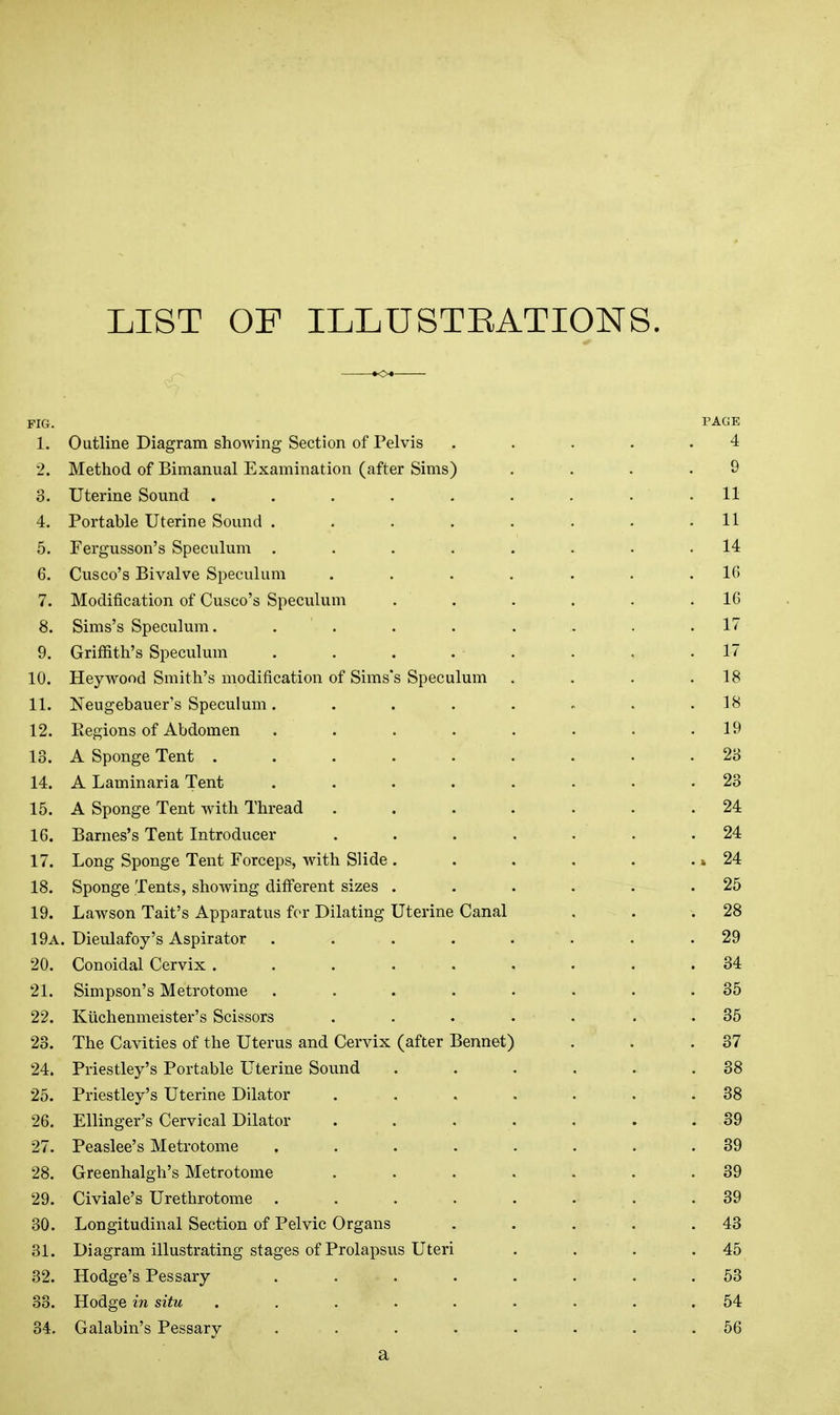 LIST OF ILLUSTEATIONS. FIG. PAGE 1. Outline Diagram showing Section of Pelvis ..... 4 2. Method of Bimanual Examination (after Sims) .... 9 3. Uterine Sound ......... 11 4. Portable Uterine Sound . . . . . • . .11 5. Fergusson's Speculum ........ 14 6. Cusco's Bivalve Speculum ....... 16 7. Modification of Cusco's Speculum . . . . . .16 8. Sims's Speculum, ........ 17 9. Griffith's Speculum ........ 17 10. Heywood Smith's modification of Sims's Speculum . . . .18 11. Neugebauer's Speculum. . . . . » . .18 12. Eegions of Abdomen . . . . . . • .19 13. A Sponge Tent ......... 23 14. A Laminaria Tent ........ 23 15. A Sponge Tent with Thread ....... 24 16. Barnes's Tent Introducer ....... 24 17. Long Sponge Tent Forceps, with Slide . . . . . •» 24 18. Sponge Tents, showing different sizes . . . . . .25 19. Lawson Tait's Apparatus for Dilating Uterine Canal . . .28 19a. Dieulafoy's Aspirator ........ 29 20. Conoidal Cervix ......... 34 21. Simpson's Metrotome ........ 35 22. Kiichenmeister's Scissors . . . . . . . 35 23. The Cavities of the Uterus and Cervix (after Bennet) . . .37 24. Priestley's Portable Uterine Sound . . . . . .38 25. Priestley's Uterine Dilator . . . . . . .38 26. Ellinger's Cervical Dilator ....... 39 27. Peaslee's Metrotome ........ 39 28. Greenhalgh's Metrotome . . . . . . .39 29. Civiale's Urethrotome ........ 39 30. Longitudinal Section of Pelvic Organs . . . . .43 31. Diagram illustrating stages of Prolapsus Uteri . . . .45 32. Hodge's Pessary ........ 53 33. Hodge in situ ......... 54 34. Galabin's Pessary ........ 56 a
