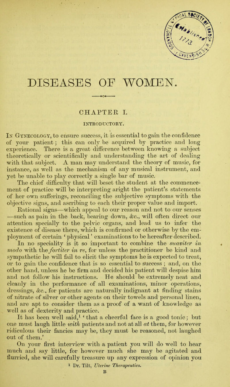 DISEASES OF WOMEN. CHAPTER I. INTRODUCTORY. In Gynecology, to ensure success, it is essential to gain the confidence of your patient; this can only be acquired by practice and long experience. There is a great difference between knowing a subject theoretically or scientiScally and understanding the art of dealing with that subject. A man may understand the theory of music, for instance, as well as the mechanism of any musical instrument, and yet be unable to play correctly a single bar of music. The chief difficulty that will beset the student at the commence- ment of practice will be interpreting aright the patient's statements of her own sufferings, reconciling the subjective symptoms with the objective signs, and ascribing to each their proper value and import. Rational signs—which appeal to our reason and not to our senses —such as pain in the back, bearing down, &c., will often direct our attention specially to the pelvic organs, and lead us to infer the existence of disease there, which is confirmed or otherwise by the em- ployment of certain ' physical' examinations to be hereafter described. In no speciality is it so important to combine the suaviter in modo with the fortiter in re, for unless the practitioner be kind and sympathetic he will fail to elicit the symptoms he is expected to treat, or to gain the confidence that is so essential to success ; and, on the other hand, unless he be firm and decided his patient will despise him and not follow his instructions. He should be extremely neat and cleanly in the performance of all examinations, minor operations, dressings, &c., for patients are naturally indignant at finding stains of nitrate of silver or other agents on their towels and personal linen, and are apt to consider them as a proof of a want of knowledge as well as of dexterity and practice. It has been well said,^ ' that a cheerfal face is a good tonic; but one must laugh little ^vith patients and not at all at them, for however ridiculous their fancies may be, they must be reasoned, not laughed out of them.' On your first interview with a patient you will do well to hear much and say little, for however much she may be agitated and flurried, she will carefully treasure up any expression of opinion you 1 Dr. Tilt, Uterine Therapeutics. B