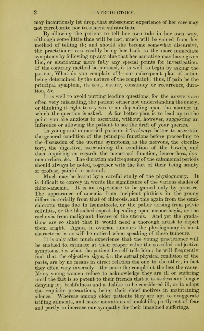 may incautiously let drop, that subsequent experience of her case may not corroborate nor treatment substantiate. By allowing the patient to tell her own tale in her own way, although some little time will be lost, much will be gained from her method of telling it; and should she become somewhat discursive, the practitioner can readily bring her back to the more immediate symptoms by following up any clue that her narrative may have given him, or elucidating more fully any special points for investigation. If the contrary method be pursued, it is well to begin by asking the patient. What do you complain of?—our subsequent plan of action being determined by the nature of the complaint; thus, if pain be the principal symptom, its seat, nature, constancy or recurrence, dura- tion, &c. It is well to avoid putting leading questions, for the answers are often very misleading, the patient either not understanding the query, or thinking it right to say yes or no, depending upon the manner in which the question is asked. A far better plan is to lead up to the point you are anxious to ascertain, without, however, suggesting an inference or allowing the patient to see the drift of your queries. In young and unmarried patients it'is always better to ascertain the general condition of the principal functions before proceeding to the discussion of the uterine symptoms, as the nervous, the circula- tory, the digestive, ascertaining the condition of the bowels, and then inquiring as regards the menstrual function, leucorrhcea, dys- menorrhoea, &c. The duration and frequency of the catamenial periods should always be noted, together with the fact of their being scanty or profuse, painful or natural. Much may be learnt by a careful study of the physiognomy. It is difficult to convey in words the significance of the various shades of chloro-ansemia. It is an experience to be gained only by practice. The appearance of anaemia from incipient phthisis in the youug differs materially from that of chlorosis, and this again from the semi- chlorotic tinge due to hsematocele, or the pallor arising from pelvic cellulitis, or the blanched aspect depending upon menorrhagia, or the cachexia from malignant disease of the uterus. And yet the grada- tions are so slight that it would need a thorough artist to depict them aright. Again, in ovarian tumours the physiognomy is most characteristic, as will be noticed when speaking of these tumours. It is only after much experience that the young practitioner will be enabled to, estimate at their proper value the so-called subjective symptoms, i.e. what the patient herself tells him : he will frequently find that the objective signs, i.e. the actual physical condition of the parts, are by no means in direct relation the one to the other, in fact they often vary inversely—the more the complaint the less the cause. Many young women refuse to acknowledge they are ill or suffering until the fact is so patent to their friends that it is useless any longer denying it; bashfulness and a dislike to be considered ill, or to adopt the requisite precautions, being their chief motives in maintaining silence. Whereas among older patients they are apt to exaggerate trifling ailments, and make mountains of molehills, partly out of fear and partly to increase our sympathy for their imagined sufferings.