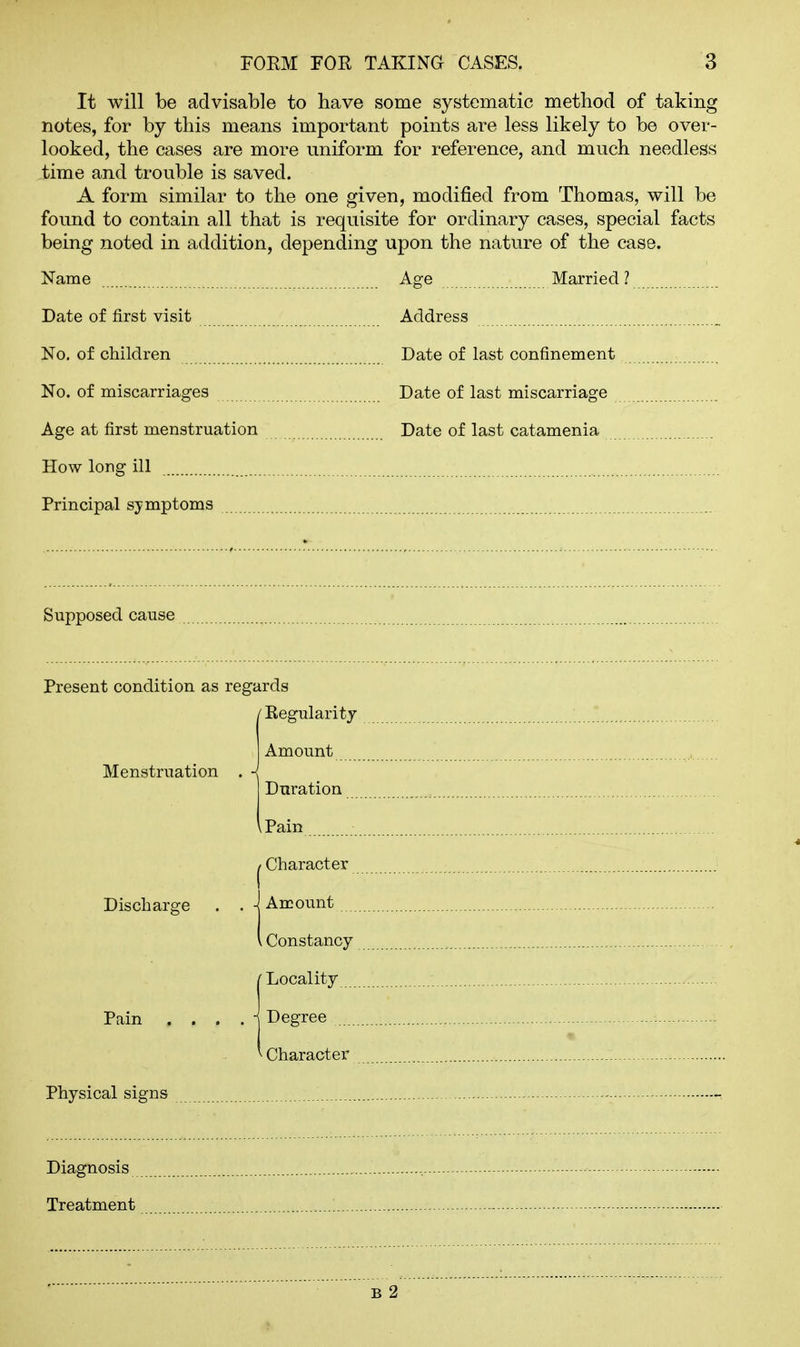 It will be advisable to have some systematic method of taking notes, for by this means important points are less likely to be over- looked, the cases are more uniform for reference, and much needless time and trouble is saved. A form similar to the one given, modified from Thomas, will be found to contain all that is requisite for ordinary cases, special facts being noted in addition, depending upon the nature of the case. Name Age Married ? Date of first visit Address No. of children Date of last confinement No. of miscarriages Date of last miscarriage Age at first menstruation Date of last catamenia How long ill Principal symptoms Supposed cause Present condition as regards ■ Eegularit J Menstruation Discharge Pain Physical signs Diagnosis Treatment