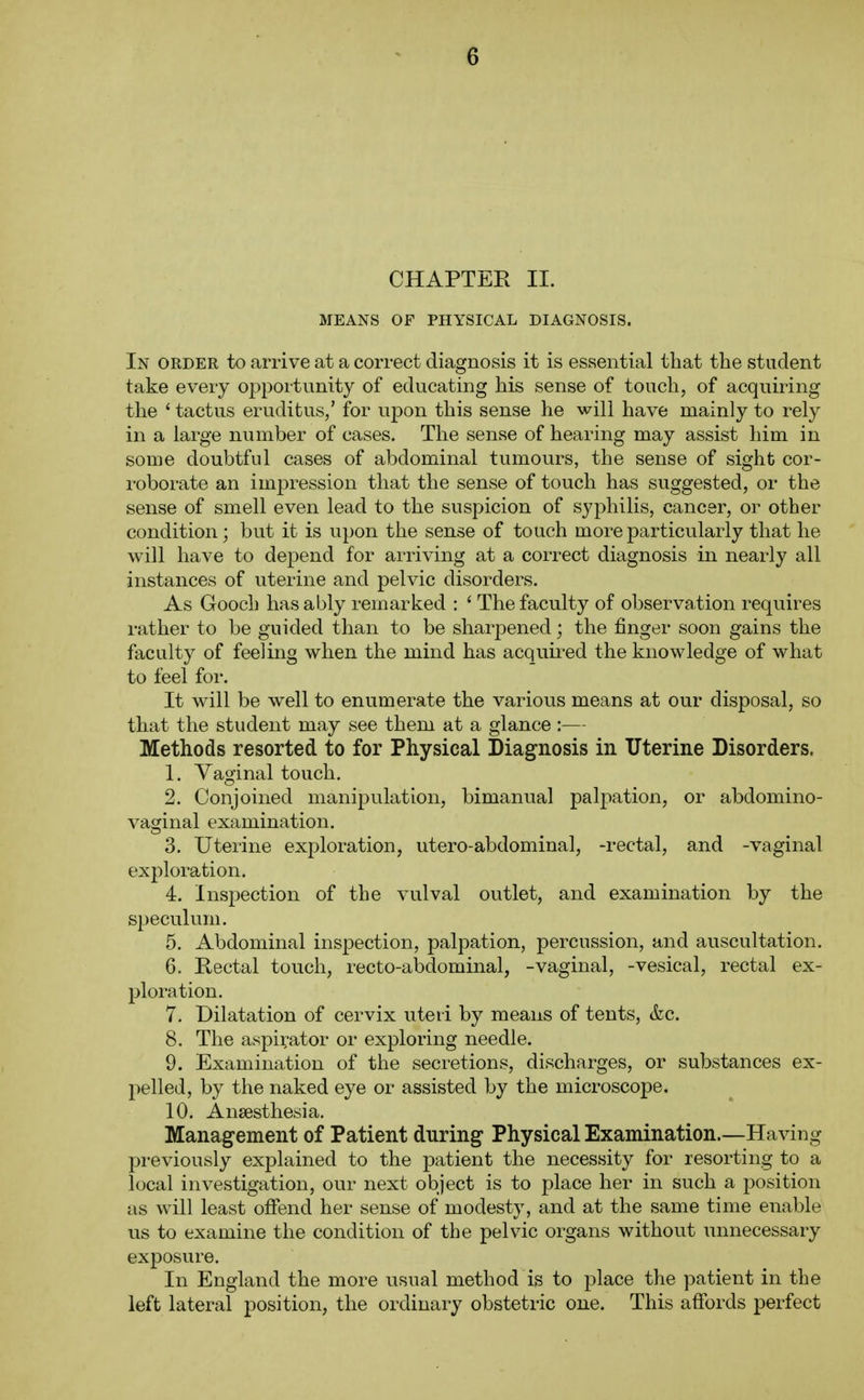 CHAPTER II. MEANS OF PHYSICAL DIAGNOSIS. In order to arrive at a correct diagnosis it is essential that the student take every opportunity of educating his sense of touch, of acquiring the ' tactus eruditus,' for u^on this sense he will have mainly to rely in a large number of cases. The sense of hearing may assist him in some doubtful cases of abdominal tumours, the sense of sight cor- roborate an impression that the sense of touch has suggested, or the sense of smell even lead to the suspicion of syphilis, cancer, or other condition; but it is upon the sense of touch more particularly that he will have to depend for arriving at a correct diagnosis in nearly all instances of uterine and pelvic disorders. As Gooch has ably remarked : ' The faculty of observation requires rather to be guided than to be sharpened; the finger soon gains the faculty of feeling when the mind has acquii-ed the knowledge of what to feel for. It will be well to enumerate the various means at our disposal, so that the student may see them at a glance:— Methods resorted to for Physical Diagnosis in Uterine Disorders. 1. Vaginal touch. 2. Conjoined manipulation, bimanual palpation, or abdomino- vaginal examination. 3. Uterine exploration, utero-abdominal, -rectal, and -vaginal exploration. 4. Inspection of the vulval outlet, and examination by the speculum. 5. Abdominal inspection, palpation, percussion, and auscultation. 6. Kectal touch, recto-abdominal, -vaginal, -vesical, rectal ex- ploration. 7. Dilatation of cervix uteii by means of tents, &c. 8. The aspirator or exploring needle. 9. Examination of the secretions, discharges, or substances ex- pelled, by the naked eye or assisted by the microscope. 10. Anaesthesia. Management of Patient during Physical Examination.—Having jDreviously explained to the patient the necessity for resorting to a local investigation, our next object is to place her in such a position as will least offend her sense of modesty, and at the same time enable us to examine the condition of the pelvic organs without unnecessary exposure. In England the more usual method is to place the patient in the left lateral position, the ordinary obstetric one. This affords perfect