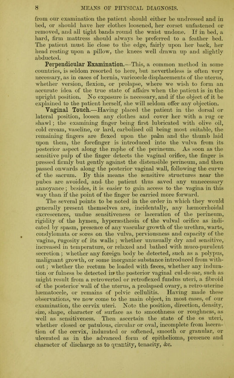 from our examination the patient should either be undressed and in bed, or should have her clothes loosened, her corset unfastened or removed, and all tight bands round the waist undone. If in bed, a hard, firm mattress should always be preferred to a feather bed. The patient must lie close to the edge, fairly upon her back, her head resting upon a pillow, the knees well drawn up and slightly abducted. Perpendicular Examination.—This, a common method in some countries, is seldom resorted to here, but nevertheless is often very necessary, as in cases of hernia, varicocele displacements of the uterus, whether version, flexion, or prolapse, where we wish to form an accurate idea of the true state of affairs when the patient is in the upright position. No exposure is necessary, and if the object of it be explained to the patient herself, she will seldom offer any objection. Vaginal Touch.—Having placed the patient in the dorsal or lateral position, loosen any clothes and cover her with a rug or shawl; the examining finger being first lubricated with olive oil, cold cream, vaseline, or lard, carbolised oil being most suitable, the remaining fingers are flexed upon the palm and the thumb laid upon them, the forefinger is introduced into the vulva from its posterior aspect along the raphe of the perineum. As soon as the sensitive pulp of the finger detects the vaginal orifice, the finger is pressed firmly but gently against the distensible perineum, and then passed onwards along the posterior vaginal wall, following the curve of the sacrum. By this means the sensitive structures near the pubes are avoided, and the patient thus saved any unnecessary annoyance; besides, it is easier to gain access to the vagina in this way than if the point of the finger be carried more forward. The several points to be noted in the order in which they would generally present themselves are, incidentally, any hsemorrhoidal excrescences, undue sensitiveness or laceration of the perineum, rigidity of the hymen, hypersesthesia of the vulval orifice as indi- cated by spasm, presence of any vascular growth of the urethra, warts, condylomata or sores on the vulva, perviousness and capacity of the vagina, rugosity of its walls; whether unusually dry and sensitive, increased in temperature, or i-elaxed and bathed with muco-purulent secretion; whether any foreign body be detected, such as a polypus, malignant growth, or some inorganic substance introduced from with- out ; whether the rectum be loaded with fseces, whether any indiTra- tion or fulness be detected ii^- the posterior vaginal cul-de-sac, such as might result from a retroverted or retroflexed fundus uteri, a fibroid of the posterior' wall of the uterus, a prolapsed ovar}^, a retro-uterine hsematocele, or remains of pelvic cellulitis. Having made these observations, we now come to the main object, in most cases, of our examination, the cervix uteri. Note the position, direction, density, size, shape, character of surface as to smoothness or roughness, as well as sensitiveness. Then ascertain the state of the os uteri, whether closed or patulous, circular or oval, incomplete from lacera- tion of the cervix, indurated or softened, smooth or granular, or ulcerated as in the advanced form of epithelioma, presence and character of discharge as to qv-antity, tenacity, &c.