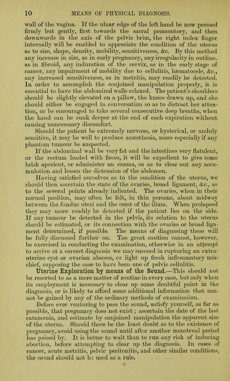 wall of the vagina. If the ulnar edge of the left hand be now pressed firmly but gently, first towards the sacral promontory, and then downwards in the axis of the pelvic brim, the right index finger internally wiU be enabled to appreciate the condition of the uterus as to size, shape, density, mobility, sensitiveness, &c. By this method any increase in size, as in early pregnancy, any irregularity in outline, as in fibroid, any induration of the cervix, as in the early stage of cancer, any impairment of mobility due to cellulitis, hsematocele, &c,, any increased sensitiveness, as in metritis, may readily be detected. In order to accomplish the conjoined manipulation properly, it is essential to have the abdominal walls relaxed. The patient's shoulders should be slightly elevated on a pillow, the knees drawn up, and she should either be engaged in conversation so as to distract her atten- tion, or be encouraged to take several consecutive deep breaths, when the hand can be sunk deeper at the end of each expiration without causing unnecessary discomfort. Should the patient be extremely nervous, or hysterical, or unduly sensitive, it may be well to produce anaesthesia, more especially if any phantom tumour be suspected. If the abdominal wall be very fat and the intestines very flatulent, or the rectum loaded with fseces, it will be expedient to give some brisk aperient, or administer an enema, so as to clear out any accu- mulation and lessen the distension of the abdomen. Having satisfied ourselves as to the condition of the uterus, we should then ascertain the state of the ovaries, broad ligament, &c., as to the several points already indicated. The ovaries, when in their normal position, may often be felt, in thin persons, about midway between the fundus uteri and the crest of the ilium. When prolapsed they may more readily be detected if the patient lies on the side. If any tumour be detected in the pelvis, its relation to the uterus should be estimated, or its connection with the ovaries or broad liga- ment determined, if possible. The means of diagnosing these will be fully discussed farther on. Too great caution cannot, however, be exercised in conducting the examination, otherwise in an attempt to arrive at a correct diagnosis we may succeed in rupturing an extra- uterine cyst or ovarian abscess, or light up fresh inflammatory mis- chief, supposing the case to have been one of pelvic cellulitis. Uterine Exploration by means of the Sound.—This should not be resorted to as a mere matter of routine in every case, but only when its employment is necessary to clear up some doubtful point in the diagnosis, or is likely to afibrd some additional information that can- not be gained by any of the ordinary methods of examination. Before ever venturing to pass the sound, satisfy yourself, as far as possible, that pregnancy does not exist; ascertain the date of the last catamenia, and estimate by conjoined manipulation the apparent size of the uterus. Should there be the least doubt as to the existence of pregnancy, avoid using the sound until aftsr another menstrual period has passed hj. It is better to wait than to run any risk of inducing abortion, before attempting to clear up the diagnosis. In cases of cancer, acute metritis, pelvic peritonitis, and other similar conditions, the sound should not ba used as a rule.