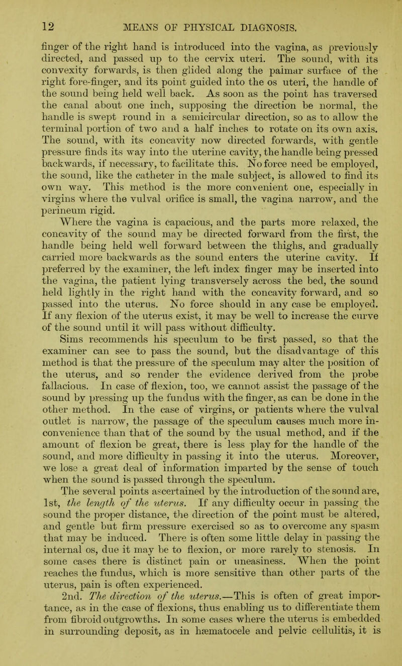 finger of the right hand is introduced into the vagina, as previously directed, and passed up to the cervix uteri. The sound, with its convexity forwards, is then glided along the palmar surface of the right fore-finger, and its point guided into the os uteri, the handle of the sound being held well back. As soon as the point has traversed the canal about one inch, supposing the direction be normal, the handle is swept round in a semicii-cular direction, so as to allow the terminal portion of two and a half inches to rotate on its own axis. The sound, with its concavity now directed forwards, with gentle pressure finds its way into the uterine cavity, the handle being pressed backwards, if necessary, to facilitate this. No force need be employed, the sound, like the catheter in the male subject, is allowed to find its own way. This method is the more convenient one, especially in virgins where the vulval orifice is small, the vagina narrow, and the perineum rigid. Where the vagina is capacious, and the parts more relaxed, the concavity of the sound may be directed forward from the first, the handle being held well forward between the thighs, and gradually carried more backwards as the sound enters the uterine cavity. If preferred by the examiner, the left index finger may be inserted into the vagina, the patient lying transversely across the bed, the sound held lightly in the right hand with the concavity forward, and so passed into the uterus. No force should in any case be employed. If any flexion of the uterus exist, it may be well to increase the curve of the sound until it will pass without difiiculty. Sims recommends his speculum to be first passed, so that the examiner can see to pass the sound, but the disadvantage of this method is that the pressure of the speculum may alter the position of the uterus, and so render the evidence derived from the probe fallacious. In case of flexion, too, we cannot assist the passage of the sound by pressing up the fundus with the finger, as can be done in the other method. In the case of virgins, or patients where the vulval outlet is narrow, the passage of the speculum causes much more in- convenience than that of the sound by the usual method, and if the amount of flexion be great, there is less play for the handle of the sound, and more diificulty in passing it into the uterus. Moreover, we lose a great deal of information imparted by the sense of touch when the sound is passed through the speculum. The several points ascertained by the introduction of the sound are, 1st, the length of the uterus. If any difiiculty occiir in passing the sound the proper distance, the direction of the point must be altered, and gentle but firm pressure exercised so as to overcome any spasm that may be induced. There is often some little delay in passing the internal os, due it may be to flexion, or more rarely to stenosis. In some cases there is distinct pain or uneasiness. When the point reaches the fundus, which is more sensitive than other parts of the uterus, pain is often experienced. 2nd. The direction of the uterus.—This is often of great impor- tance, as in the case of flexions, thus enabling us to differentiate them from fibroid outgrowths. In some cases where the uterus is embedded in surrounding deposit, as in heematocele and pelvic cellulitis, it is