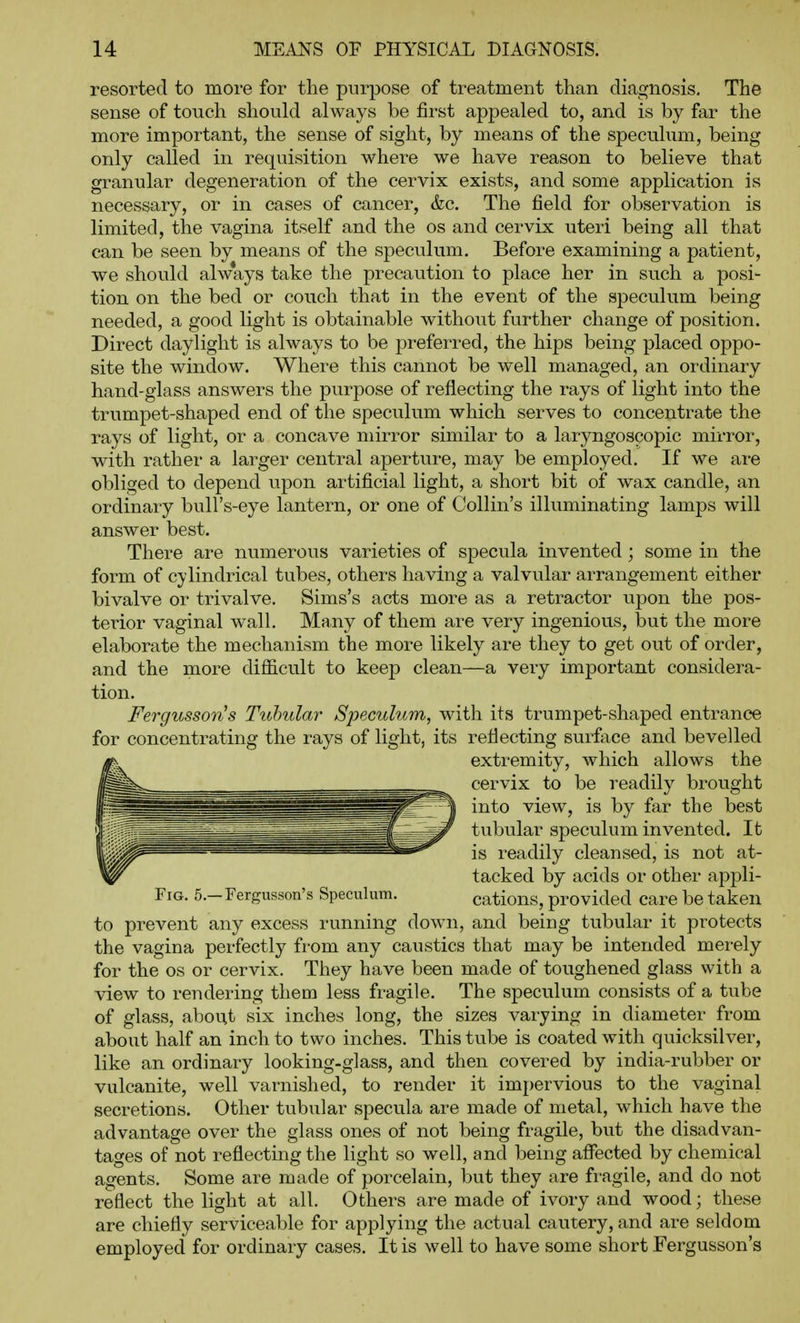 resorted to more for the purpose of treatment than diagnosis. The sense of touch should always be first appealed to, and is by far the more important, the sense of sight, by means of the speculum, being only called in requisition where we have reason to believe that granular degeneration of the cervix exists, and some application is necessary, or in cases of cancer, &c. The field for observation is limited, the vagina itself and the os and cervix uteri being all that can be seen by means of the speculum. Before examining a patient, we should ahvays take the precaution to place her in such a posi- tion on the bed or couch that in the event of the speculum being needed, a good light is obtainable without further change of position. Direct daylight is always to be pi-eferred, the hips being placed oppo- site the window. Where this cannot be well managed, an ordinary hand-glass answers the purpose of reflecting the rays of light into the trumpet-shaped end of the speculum which serves to concentrate the rays of light, or a concave mirror similar to a laryngoscopic mirror, with rather a larger central aperture, may be employed. If we are obliged to depend upon artificial light, a short bit of wax candle, an ordinary bull's-eye lantern, or one of Collin's illuminating lamps will answer best. There are numerous varieties of specula invented; some in the form of cylindrical tubes, others having a valvular arrangement either bivalve or trivalve. Sims's acts more as a retractor upon the pos- terior vaginal wall. Many of them are very ingenious, but the more elaborate the mechanism the more likely are they to get out of order, and the more difficult to keep clean—a very important considera- tion. FergussoTis Tubular Speculum, with its trumpet-shaped entrance for concentrating the rays of light, its reflecting surface and bevelled extremity, which allows the cervix to be readily brought into view, is by far the best tubular speculum invented. It is readily cleansed, is not at- tacked by acids or other appli- FiG. 5.-rergusson's Speculum. cations, provided care be taken to prevent any excess running down, and being tubular it protects the vagina perfectly from any caustics that may be intended mei-ely for the OS or cervix. They have been made of toughened glass with a view to rendering them less fragile. The speculum consists of a tube of glass, about six inches long, the sizes varying in diameter from about half an inch to two inches. This tube is coated with quicksilver, like an ordinary looking-glass, and then covered by india-rubber or vulcanite, well varnished, to render it impervious to the vaginal secretions. Other tubular specula are made of metal, which have the advantage over the glass ones of not being fragile, but the disadvan- tages of not reflecting the light so well, and being aflected by chemical agents. Some are made of porcelain, but they are fragile, and do not reflect the light at all. Others are made of ivory and wood; these are chiefly serviceable for applying the actual cautery, and are seldom employed for ordinary cases. It is well to have some short Fergusson's