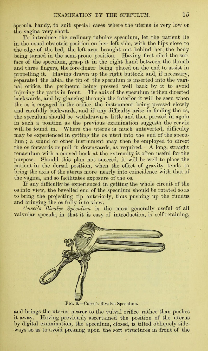 specula handy, to suit special cases where the uterus is very low or the vagina very short. To introduce the ordinary tubular speculum, let the patient lie in the usual obstetric position on her left side, with the hips close to the edge of the bed, the left arm brought out behind her, the body being turned in the semi-prone position. Having first oiled the sur- face of the speculum, grasp it in the right hand between the thumb and three fingers, the fore-finger being placed on the end to assist in propelling it. Having drawn up the right buttock and, if necessary, separated the labia, the tip of the speculum is inserted into the vagi- nal orifice, the perineum being pressed well back by it to avoid injuring the parts in front. The axis of the speculum is then directed backwards, and by glancing through the interior it will be seen when the OS is engaged in the orifice, the instrument being pressed slowly and carefully backwards, and if any difficulty arise in finding the os, the speculum should be withdrawn a little and then pressed in again in such a position as the previous examination suggests the cervix will be found in. Where the uterus is much anteverted, difficulty may be experienced in getting the os uteri into the end of the specu- lum ; a sound or other instrument may then be employed to direct the OS forwards or pull it downwards, as required. A. long, straight tenaculum with a curved hook at the extremity is often useful for the purpose. Should this plan not succeed, it will be well to place the patient in the dorsal position, when the efiect of gravity tends to bring the axis of the uterus more nearly into coincidence with that of the vagina, and so facilitates exposure of the os. If any difficulty be experienced in getting the whole circuit of the OS into view, the bevelled end of the speculum should be rotated so as to bring the projecting tip anteriorly, thus pushing up the fundus and bringing the os fully into view. Ciosco's Bivalve Speculum is the most generally useful of all valvular specula, in that it is easy of introduction, is self-retaining, Fig. 6.—Cusco's Bivalve Speculum. and brings the uterus nearer to the vulval orifice rather than pushes it away. Having previously ascertained the position of the uterus by digital examination, the speculum, closed, is tilted obliquely side- ways so as to avoid pressing upon the soft structures in front of the