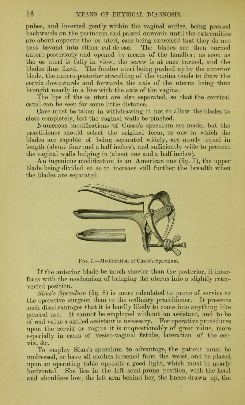 pubes, and inserted gently within the vaginal orifice, being pressed backwards on the perineum and passed onwards until the extremities are about opposite the os uteri, care being exercised that they do not pass beyond into either cul-de-sac. The blades are then turned antero-posteriorly and opened by means of the handles; as soon as the OS uteri is fully in view, the screw is at once turned, and the blades thus fixed. The fundus uteri being pushed up by the anterior blade, the antero-posterior stretching of the vaccina tends to draw the cervix downwartls and forwards, the axis of the uterus being thus brought nearly in a line with the axis of the vagina. The lips of the os uteri are also separated, so that the cervical canal can be seen for some little distance. Care must be taken in withdrawing it not to allow the blades to close completely, lest the vaginal walls be pinched. Numerous modifications of Gusco's speculum are made, but the practitioner should select the original form, or one in which the blades are capable of being separated widely, are nearly equal in length (about four and a half inches), and suflBciently wide to prevent the vaginal walls bulging in (about one and a half inches). An ingenious modification is an American one (fig. 7), the upper blade being divided so as to increase still further the breadth when the blades are separated. YiCr. 7.—Modification of Cusco's Speculum. If the anterior blade be much shorter than the posterior, it inter- feres with the mechanism of bringing the uterus into a slightly retro- verted position. Sims's Speculum (fig. 8) is more calculated to prove of service to the operative surgeon than to the ordinary practitioner. It presents such disadvantages that it is hardly likely to come into anything like general use. It cannot be employed without an assistant, and to be of real value a skilled assistant is necessary. For operative procedures upon the cervix or vagina it is unquestionably of gi-eat value, more especially in cases of vesico-vaginal fistulce, laceration of the cer- vix, &c. To employ Sims's speculum to advantage, the patient must be undressed, or have all clothes loosened from the waist, and be placed upon an operating table opposite a good light, which must be nearly horizontal. She lies in the left semi-prone position, with the head and shoulders low, the left arm behind her, the knees drawn up, the
