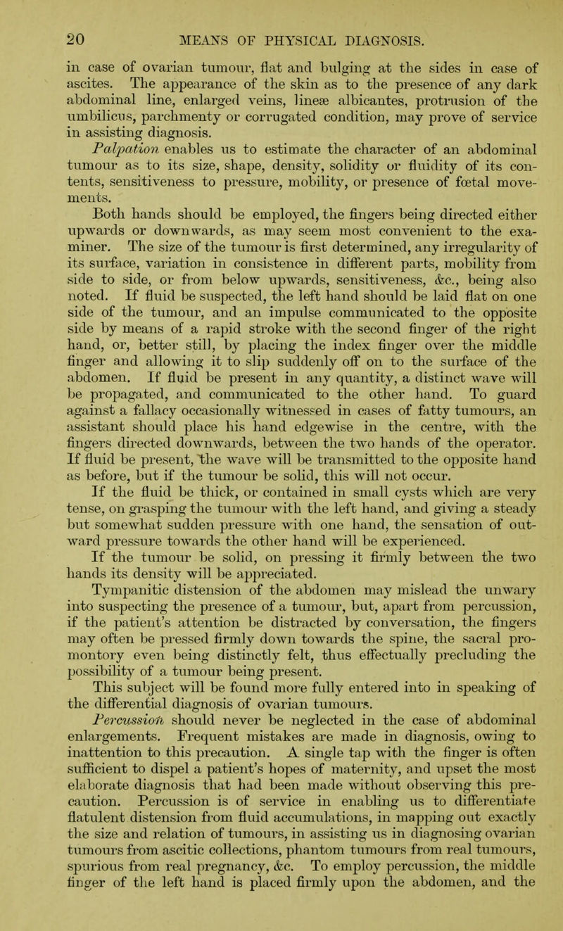 in case of ovarian tumour, flat and bulging at the sides in case of ascites. The appecirance of the skin as to the presence of any dark abdominal line, enlarged veins, linese albicantes, protrusion of the umbilicus, parchmenty or corrugated condition, may prove of service in assisting diagnosis. Palpation enables us to estimate the character of an abdominal tumour as to its size, shape, density, solidity or fluidity of its con- tents, sensitiveness to pressure, mobility, or presence of foetal move- ments. Both hands should be employed, the fingers being directed either upwards or downwards, as may seem most convenient to the exa- miner. The size of the tumour is first determined, any irregularity of its surfiice, variation in consistence in difierent parts, mobility from side to side, or from below upwards, sensitiveness, &c., being also noted. If fluid be suspected, the left hand should be laid flat on one side of the tumour, and an impulse communicated to the opposite side by means of a rapid stroke with the second finger of the right hand, or, better still, by placing the index finger over the middle finger and allowing it to slip suddenly oflf on to the surface of the abdomen. If fluid be present in any quantity, a distinct wave will be propagated, and communicated to the other hand. To guard against a fallacy occasionally witnessed in cases of fatty tumours, an assistant should place his hand edgewise in the centre, with the fingers directed downwards, between the two hands of the operator. If fluid be present, the wave will be transmitted to the opposite hand as before, but if the tumour be solid, this will not occur. If the fluid be thick, or contained in small cysts which are very tense, on grasping the tumour with the left hand, and giving a steady but somewhat sudden pressure with one hand, the sensation of out- ward pressure towards the other hand will be experienced. If the tumour be solid, on pressing it firmly between the two hands its density will be appreciated. Tympanitic distension of the abdomen may mislead the unwary into suspecting the presence of a tumour, but, apart from percussion, if the patient's attention be distracted by conversation, the fingers may often be pressed firmly down towards the spine, the sacral pro- montory even being distinctly felt, thus effectually precluding the jjossibility of a tumour being present. This subject will be found more fully entered into in speaking of the diflferential diagnosis of ovarian tumours. Fercussiofh should never be neglected in the case of abdominal enlargements. Frequent mistakes are made in diagnosis, owing to inattention to this precaution. A single tap with the finger is often suflficient to dispel a patient's hopes of maternity, and upset the most elaborate diagnosis that had been made without observing this pre- caution. Percussion is of service in enabling us to differentiate flatulent distension from fluid accumulations, in mapping out exactly the size and relation of tumours, in assisting us in diagnosing ovarian tumours from ascitic collections, phantom tumours from real tumours, spurious from real pregnancy, &c. To employ percussion, the middle finger of the left hand is placed firmly upon the abdomen, and the