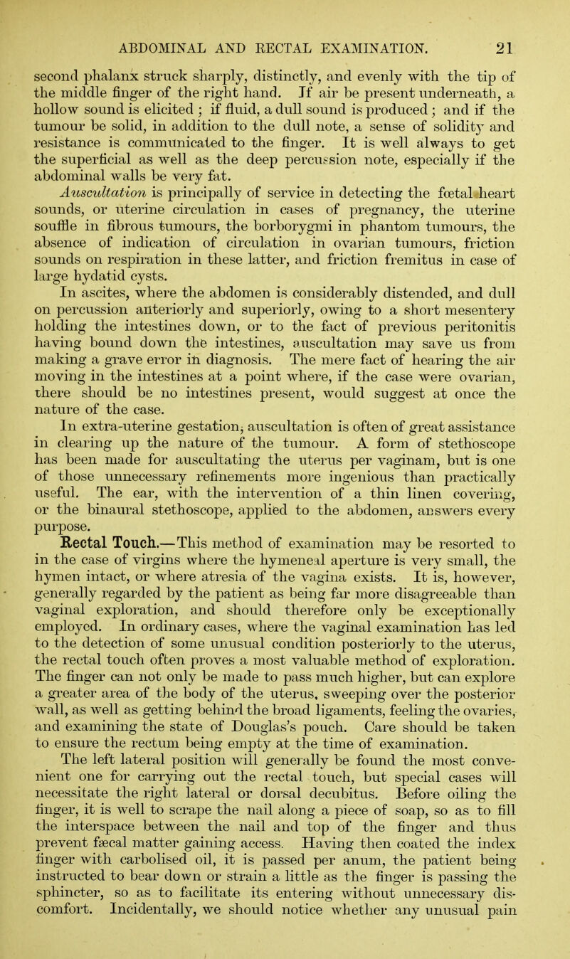 second phalanx struck sharply, distinctly, and evenly with the tip of the middle finger of the right hand. If air be present underneath, a hollow sound is elicited ; if fluid, a dull sound is produced; and if the tumour be solid, in addition to the dull note, a sense of solidity and resistance is communicated to the finger. It is well always to get the superficial as well as the deep percussion note, especially if the abdominal walls be very fat. Auscultation is principally of service in detecting the foetal heart sounds, or uterine circulation in cases of pregnancy, the uterine souffle in fibrous tumours, the borborygmi in phantom tumours, the absence of indication of circulation in ovarian tumours, friction sounds on respiration in these latter, and friction fremitus in case of large hydatid cysts. In ascites, where the abdomen is considerably distended, and dull on percussion anteriorly and superiorly, owing to a short mesentery holding the intestines down, or to the fact of previous peritonitis having bound down the intestines, auscultation may save us from making a grave error in diagnosis. The mere fact of hearing the air moving in the intestines at a point where, if the case were ovarian, there should be no intestines present, would suggest at once the nature of the case. In extra-uterine gestation^ auscultation is often of great assistance in clearing up the nature of the tumour. A form of stethoscope has been made for auscultating the uterus per vaginam, but is one of those unnecessary refinements more ingenious than practically useful. The ear, with the intervention of a thin linen covering, or the binaural stethoscope, applied to the abdomen, answers every purpose. Rectal Touch.— This method of examination may be resorted to in the case of virgins where the hymeneal aperture is very small, the hymen intact, or where atresia of the vagina exists. It is, however, generally regarded by the patient as being far more disagreeable than vaginal exploration, and should therefore only be exceptionally employed. In ordinary cases, where the vaginal examination has led to the detection of some unusual condition posteriorly to the uterus, the rectal touch often proves a most valuable method of exploration. The finger can not only be made to pass much higher, but can explore a greater area of the body of the uterus, sweeping over the posterior wall, as well as getting behind the broad ligaments, feeling the ovaries, and examining the state of Douglas's pouch. Care should be taken to ensure the rectum being empty at the time of examination. The left lateral position will generally be found the most conve- nient one for carrying out the rectal touch, but special cases will necessitate the right lateral or dorsal decubitus. Before oiling the finger, it is well to scrape the nail along a piece of soap, so as to fill the interspace between the nail and top of the finger and thus prevent fjBcal matter gaining access. Having then coated the index finger with carbolised oil, it is passed per anum, the patient being instructed to bear down or strain a little as the finger is passing the sphincter, so as to facilitate its entering without unnecessary dis- comfort. Incidentally, we should notice whether any unusual pain