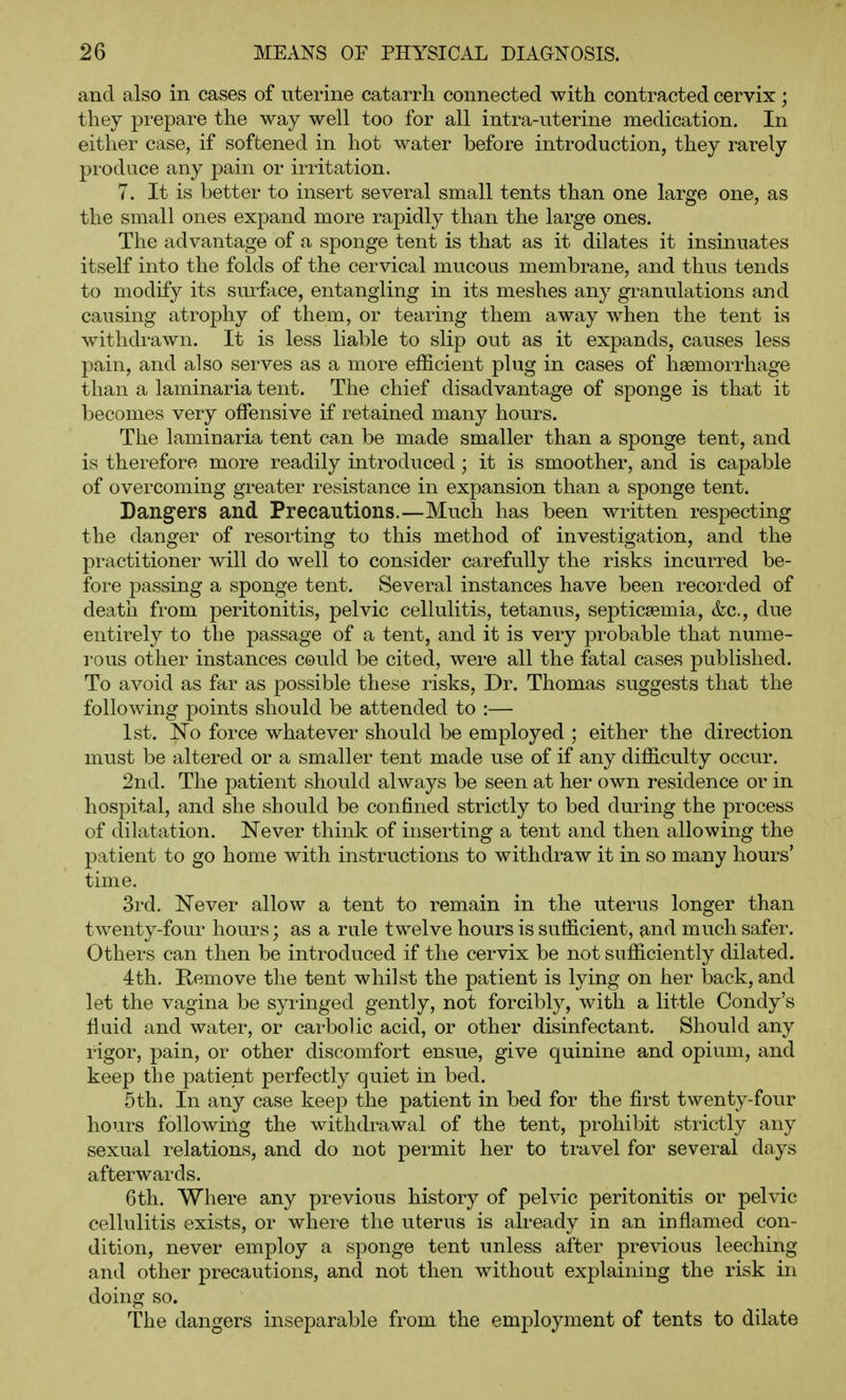 and also in cases of uterine catarrh connected with contracted cervix; they prepare the way well too for all intra-uterine medication. In either case, if softened in hot water before introduction, they rarely produce any pain or irritation. 7. It is better to insert several small tents than one large one, as the small ones expand more rapidly than the large ones. The advantage of a sponge tent is that as it dilates it insinuates itself into the folds of the cervical mucous membrane, and thus tends to modify its surface, entangling in its meshes any granulations and causing atrophy of them, or tearing them away when the tent is withdrawn. It is less liable to slip out as it expands, causes less pain, and also serves as a more efficient plug in cases of haemorrhage than a laminaria tent. The chief disadvantage of sponge is that it becomes very offensive if retained many hours. The laminaria tent can be made smaller than a sponge tent, and is therefore more readily introduced; it is smoother, and is capable of overcoming greater resistance in expansion than a sponge tent. Dangers and Precautions.—Much has been written respecting the danger of resorting to this method of investigation, and the practitioner will do well to consider carefully the risks incurred be- fore passing a sponge tent. Several instances have been recorded of death from peritonitis, pelvic cellulitis, tetanus, septicsemia, &c., due entirely to the passage of a tent, and it is very probable that nume- rous other instances could be cited, were all the fatal cases published. To avoid as far as possible these risks. Dr. Thomas suggests that the following points should be attended to :— 1st. No force whatever should be employed ; either the direction must be altered or a smaller tent made use of if any difficulty occur. 2nd. The patient should always be seen at her own residence or in hospital, and she should be confined strictly to bed during the process of dilatation. Never think of inserting a tent and then allowing the patient to go home with instructions to withdraw it in so many hours' time. 3rd. Never allow a tent to remain in the uterus longer than twenty-four hours; as a rule twelve hours is sufficient, and much safer. Others can then be introduced if the cervix be not sufficiently dilated. 4th. Kemove the tent whilst the patient is lying on her back, and let the vagina be syringed gently, not forcibly, with a little Condy's fluid and water, or carbolic acid, or other disinfectant. Should any rigor, pain, or other discomfort ensue, give quinine and opium, and keep the patient perfectly quiet in bed. 5th. In any case keep the patient in bed for the first twenty-four hours following the withdrawal of the tent, prohibit strictly any sexual relations, and do not permit her to travel for several days afterwards. 6th. Where any previous history of pelvic peritonitis or pelvic cellulitis exists, or where the uterus is already in an inflamed con- dition, never employ a sponge tent unless after previous leeching and other precautions, and not then without explaining the risk in doing so. The dangers inseparable from the employment of tents to dilate