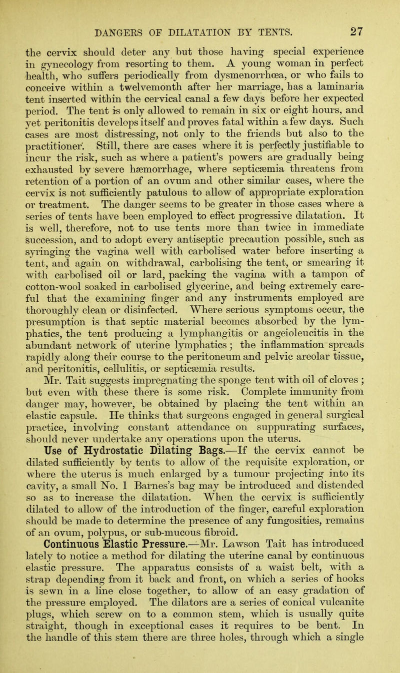 the cervix should deter any but those having special experience in gynecology from resorting to them. A young woman in perfect health, who suffers periodically from dysmenorrhcea, or who fails to conceive within a twelvemonth after her marriage, has a laminaria tent inserted within the cervical canal a few days before her expected period. The tent is only allowed to remain in six or eight hours, and yet peritonitis develops itself and proves fatal within a few days. Such cases are most distressing, not only to the friends but also to the practitioner'. Still, there are cases where it is perfectly justifiable to incur the risk, such as where a patient's powers are gradually being exhausted by severe haemorrhage, where septicaemia threatens from retention of a portion of an ovum and other similar cases, where the cervix is not sufficiently patulous to allow of appropriate exploration or treatment. The danger seems to be greater in those cases where a series of tents have been employed to effect progressive dilatation. It is well, therefore, not to use tents more than twice in immediate succession, and to adopt every antiseptic precaution possible, such as syringing the vagina well with carbolised water before inserting a tent, and again on withdrawal, carbolising the tent, or smearing it with carbolised oil or lard, packing the vagina with a tampon of cotton-wool soaked in carbolised glycerine, and being extremely care- ful that the examining finger and any instruments employed are thoroughly clean or disinfected. Where serious symptoms occur, the presumption is that septic material becomes absorbed by the lym- phatics, the tent producing a lymphangitis or angeioleucitis in the abundant network of uterine lymphatics; the inflammation spreads rapidly along their course to the peritoneum and pelvic areolar tissue, and peritonitis, cellulitis, or septicaemia results. Mr. Tait suggests impregnating the sponge tent with oil of cloves ; but even with these there is some risk. Complete immunity from danger may, however, be obtained by placing the tent within an elastic capsule. He thinks that surgeons engaged in general surgical practice, involving constant attendance on suppurating sm^faces, should never undertake any operations upon the uterus. Use of Hydrostatic Dilating Bags.—If the cervix cannot be dilated sufficiently by tents to allow of the requisite exploration, or where the uterus is much enlarged by a tumour projecting into its cavity, a small No. 1 Barnes's bag may be introduced and distended so as to increase the dilatation. When the cervix is sufficiently dilated to allow of the introduction of the finger, careful exploration should be made to determine the presence of any fungosities, remains of an ovum, polypus, or sub-mucous fibroid. Continuous Elastic Pressure.—Mr. Lawson Tait has introduced lately to notice a method for dilating the uterine canal by continuous elastic pressure. The apparatus consists of a waist belt, with a strap depending from it back and front, on which a series of hooks is sewn in a line close together, to allow of an easy gradation of the pressure employed. The dilators are a series of conical vulcanite plugs, which screw on to a common stem, which is usually quite straight, though in exceptional cases it requires to be bent. In the handle of this stem there are three holes, through which a single
