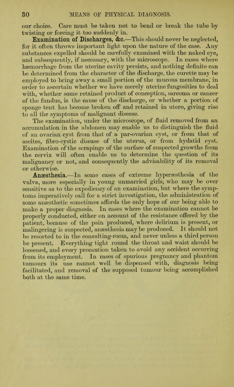 our choice. Care must be taken not to bend or break the tube by twisting or forcing it too suddenly in. Examination of Discharges, &c.—This should never be neglected, for it often throws important light upon the nature of the case. Any substances expelled should be carefully examined with the naked eye, and subsequently, if necessary, with the microscope. In cases where haemorrhage from the uterine cavity persists, and nothing definite can be determined from the character of the discharge, the curette may be employed to bring away a small portion of the mucous membrane, in order to ascertain whether we have merely uterine fungosities to deal with, whether some retained product of conception, sarcoma or cancer of the fundus, is the cause of the discharge, or whether a portion of sponge tent has become broken off and retained in utero, giving rise to all the symptoms of malignant disease. The examination, under the microscope, of fluid removed from an accumulation in the abdomen may enable us to distinguish the fluid of an ovarian cyst from that of a par-ovarian cyst, or from that of ascites, fibro-cystic disease of the uterus, or from hydatid cyst. Examination of the scrapings of the surface of suspected growths from the cervix will often enable us to determine the question of its malignancy or not, and consequently the advisability of its removal or otherwise. Anaesthesia.—In some cases of extreme hypersesthesia of the vulva, more especially in young unmarried girls, who may be over sensitive as to the expediency of an examination, but where the symp- toms imperatively call for a strict investigation, the administration of some anaesthetic sometimes affords the only hope of our being able to make a proper diagnosis. In cases where the examination cannot be properly conducted, either on account of the resistance offered by the patient, because of the pain produced, where delirium is present, or malingering is suspected, anaesthesia may be produced. It should not be resorted to in the consulting-room, and never unless a third person be present. Everything tight round the throat and waist should be loosened, and every precaution taken to avoid any accident occurring from its employment. In cases of spurious pregnancy and phantom tumours its use cannot well be dispensed with, diagnosis being facilitated, and removal of the supposed tumour being accomplished both at the same time.