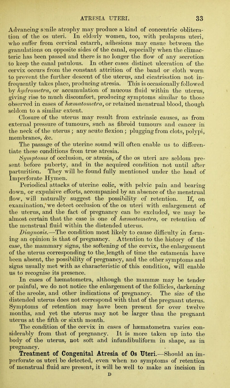 Advancing S3nile atrophy may produce a kind of concentric oblitera- tion of the OS uteri. In elderly women, too, with prolapsus uteri, who suffer from cervical catarrh, adhesions may ensue between the granulations on opposite sides of the canal, especially when the climac- teric has been passed and there is no longer the flow of any secretion to keep the canal patulous. In other cases distinct ulceration of the cervix occurs from the constant attrition of the band or cloth worn to prevent the farther descent of the uterus, and cicatrisation not in- frequently takes place, producing atresia. This is occasionally followed by hydrometra, or accumulation of mucous fluid within the uterus, giving rise to much discomfort, producing symptoms similar to those observed in cases of hmmatometra, or retained menstrual blood, though seldom to a similar extent. Closure of the uterus may result from extrinsic causes, as from external pressure of tumours, such as fibroid tumours and cancer in the neck of the uterus ; any acute flexion; plugging from clots, polypi, membranes, &c. The passage of the uterine sound will often enable us to differen- tiate these conditions from true atresia. S/pnptoms of occlusion, or atresia, of the os uteri are seldom pre- sent before puberty, and in the acquired condition not until after parturition. They will be found fully mentioned under the head of Imperforate Hymen. Periodical attacks of uterine colic, with pelvic pain and bearing- down, or expulsive eff'orts, accompanied by an absence of the menstrual flow, will naturally suggest the possibility of retention. If, on examination, we detect occlusion of the os uteri with enlargement of the uterus, and the fact of pregnancy can be excluded, we may be almost certain that the case is one of hcematometra, or retention of the menstrual fluid within the distended uterus. Diagnosis.—The condition most likely to cause difficulty in form- ing an opinion is that of pregnancy. Attention to the history of the case, the mammary signs, the softening of the cervix, the enlargement of the uterus corresponding to the length of time the catamenia have been absent, the possibility of pregnancy, and the other symptoms and signs usually met with as characteristic of this condition, will enable us to recognise its presence. In cases of hsematometra, although the mammae may be tender or painful, we do not notice the enlargement of the follicles, darkening of the areolae, and other indications of pregnancy. The size of the distended uterus does not correspond with that of the pregnant uterus. Symptoms of retention may have been present for over twelve months, and yet the uterus may not be larger than the pregnant uterus at the fifth or sixth month. The condition of the cervix in cases of hsematometra varies con- siderably from that of pregnancy. It is more taken up into the body of the uterus, not soft and infundibuliform in shape, as in pregnancy. Treatment of Congenital Atresia of Os TTteri.—Should an im- perforate OS uteri be detected, even when no symptoms of retention of menstrual fluid are present, it will be well to make an incision in D