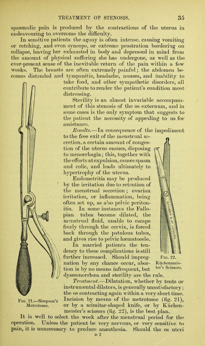 i spasmodic pain is produced by the contractions of the uterus in endeavouring to overcome the difficulty. In sensitive patients the agony is often intense, causing vomiting or retching, and even syncope, or extreme prostration bordering on collapse, leaving her exhausted in body and depressed in mind from the amount of physical suffering she has undergone, as well as the ever-present sense of the inevitable return of the pain within a few weeks. The breasts are often extremely painful; the abdomen be- comes distended and tympanitic, headache, nausea, and inability to take food, and other sympathetic disorders, all contribute to render the patient's condition most distressing. Sterihty is an almost invariable accompani- ment of this stenosis of the os externum, and in some cases is the only symptom that suggests to the patient the necessity of appealing to us for assistance. Results.—In consequence of the impediment to the free exit of the menstrual se- cretion, a certain amount of conges- tion of the uterus ensues, disposing to menorrhagia; this, together with the efforts at expulsion, causes spasm and colic, and leads ultimately to hypertrophy of the uterus. Endometritis may be produced by the irritation due to retention of the menstrual secretion; ovarian irritation, or inflammation, being often set up, as also pelvic periton- itis. In some instances the Fallo- pian tubes become dilated, the menstrual fluid, unable to escape freely through the cervix, is forced back through the patulous tubes, and gives rise to pelvic hsematocele. In married patients the ten- dency to these complications is still further increased. Should impreg- nation by any chance occur, abor- tion is by no means infrequent, but dysmenorrhoea and sterility are the rule. Treat7ne7it.—Dilatation, whether by tents or instrumental dilators, is generally unsatisfactory; the OS con1;racting again within a very short time. Incision by means of the metrotome (fig. 21), or by a scimitar-shaped knife, or by Kiichen- meister's scissors (dg. 22), is the best plan. It is well to select the week after the menstrual period for the operation. Unless the patient be very nervous, or very sensitive to pain, it is unnecessary to produce anaesthesia. Should the os uteri D 2 \m Fig. 21.—Simpson'c Metrotome.