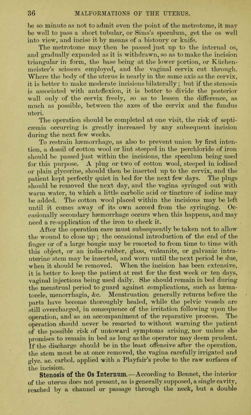 be so minute as not to admit even the point of the metrotome, it may be well to pass a short tubular, of Sims's speculum, get the os well into view, and incise it by means of a bistoury or knife. The metrotome may then be passed just up to the internal os, and gradually expanded as it is withdrawn, so as to make the incision triangular in form, the base being at the lower portion, or Kiichen- meister's scissors employed, and the vaginal cervix cut through. Where the body of the uterus is nearly in the same axis as the cervix, it is better to make moderate incisions bilaterally; but if the stenosis is associated with anteflexion, it is better to divide the posterior wall only of the cervix freely, so as to lessen the difference, as much as possible, between the axes of the cervix and the fundus uteri. The operation should be completed at one visit, the risk of septi- caemia occurring is greatly increased by any subsequent incision during the next few weeks. To restrain haemorrhage, as also to prevent union by first inten- tion, a dossil of cotton wool or lint steeped in the perchloride of iron should be passed just within the incisions, the speculum being used for this purpose. A plug or two of cotton wool, steeped in iodised or plain glycerine, should then be inserted up to the cervix, and the patient kept perfectly quiet in bed for the next few days. The plugs shovild be removed the next day, and the vagina syringed out with warm water, to which a little carbolic acid or tincture of iodine may be added. The cotton wool placed within the incisions may be left until it comes away of its own accord from the syringing. Oc- casionally secondary haemorrhage occurs when this happens, and may need a re-application of the iron to check it. After the operation care must subsequently be taken not to allow the wound to close up ; the occasional introduction of the end of the finger or of a large bougie may be resorted to from time to time with this object, or an india-rubber, glass, vulcanite, or galvanic intra- uterine stem may be inserted, and worn until the next period be due, when it should be removed. When the incision has been extensive, it is better to keep the patient at rest for the first week or ten days, vaginal injections being used daily. She should remain in bed during the menstrual period to guard against complications, such as hsema- tocele, menorrhagia, &c. Menstruation generally returns before the parts have become thoroughly healed, while the pelvic vessels are still overcharged, in consequence of the irritation following upon the operation, and as an accompaniment of the reparative process. The operation should never be resorted to without warning the patient of the possible risk of untoward symptoms arising, nor unless she promises to remain in bed as long as the operator may deem prudent. If the discharge should be in the least offensive after the operation, the stem must be at once removed, the vagina carefully irrigated and glyc. ac. carbol. applied with a Playfair's probe to the raw surfaces of the incision. Stenosis of the Os Internum.—According to Bennet, the interior of the uterus does not present, as is generally supposed, a single cavity, reached by a channel or passage through the neck, but a double
