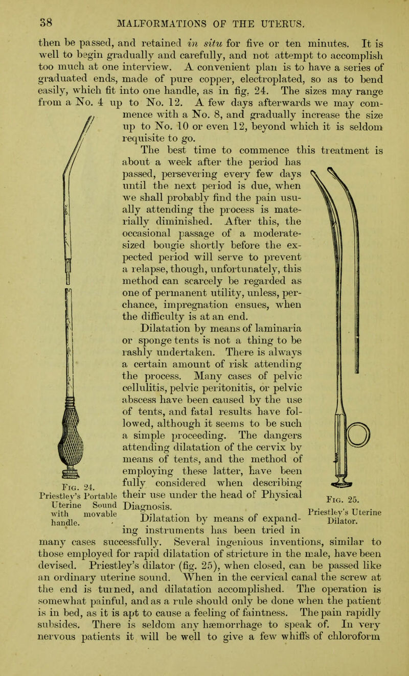 then be passed, and retained in situ for five or ten minutes. It is well to begin gradually and carefully, and not attempt to accomplish too much at one interview. A convenient plan is to have a series of graduated ends, made of pure copper, electroplated, so as to bend easily, which fit into one handle, as in fig. 24. The sizes may range from a No. 4 up to No. 12. A few days afterwards we may com- mence with a No. 8, and gradually increase the size up to No. 10 or even 12, beyond which it is seldom requisite to go. The best time to commence this treatment is about a week after the peiiod has passed, persevering every few days until the next peiiod is due, when we shall probably find the pain usu- ally attending the process is mate- rially diminished. After this, the occasional passage of a modei'ate- sized bougie shortly before the ex- pected period will serve to prevent a relapse, though, unfortunately, this method can scarcely be regarded as one of permanent utility, unless, per- chance, impregnation ensues, when the difiiculty is at an end. Dilatation by means of laminaria or sponge tents is not a thing to be rashly undertaken. There is always a certain amount of risk attending the process. Many cases of pelvic cellulitis, pelvic pei'itonitis, or pelvic abscess have been caused by the use of tents, and fatal results have fol- lowed, although it seems to be such a simple jnoceeding. The dangers attending dilatation of the cervix by means of tents, and the method of employing these latter, have been fully considered when describing- Priestley's Portable their use under the head of Physical Uterine Sound Diagnosis. Dilatation by means of expand- instruments has been tried in many cases successfully. Several ingenious inventions, similar to those emf)loyed for rapid dilatation of stricture in the male, have been devised. Priestley's dilator (fig. 25), when closed, can be passed like an ordinary uterine sound. When in the cervical canal the screw at the end is turned, and dilatation accomplished. The operation is somewhat painful, and as a rule should only be done when the patient is in bed, as it is apt to cause a feeling of faintness. The pain rapidly subsides. There is seldom any haemorrhage to speak of. In very nervous patients it will be well to give a few whifts of chloroform Fig. 24. with movable handle. Fig. 25. Priestley's Uterine Dilator.